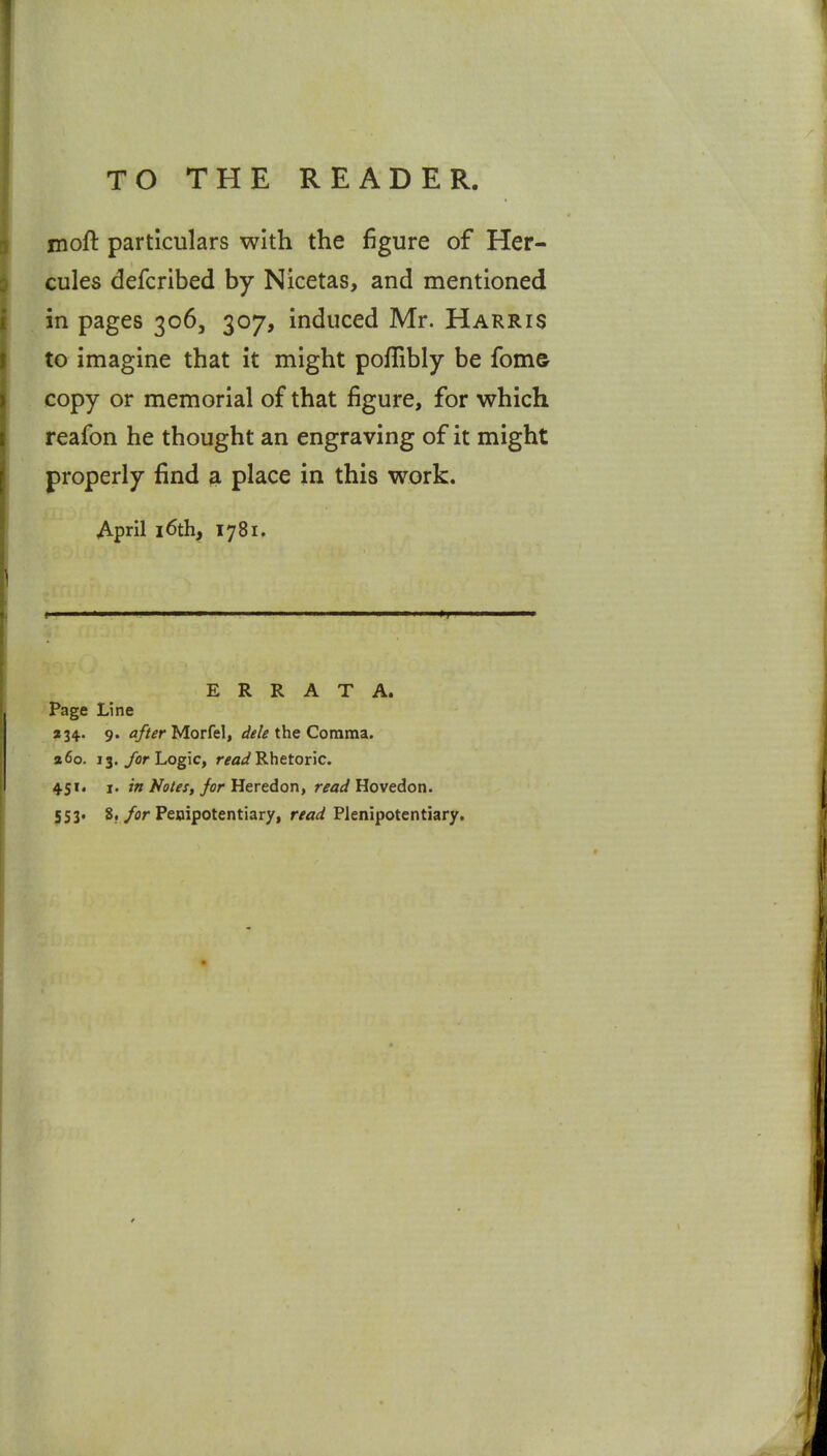 moft particulars with the figure of Her- cules defcribed by Nicetas, and mentioned in pages 306, 307, induced Mr. Harris to imagine that it might poflibly be fom& copy or memorial of that figure, for which reafon he thought an engraving of it might properly find a place in this work. April 16th, 1781, ERRATA. Page Line »34.. 9. after Morfel, dele the Comma. a6o. 13./flr Logic, r^a^/Rhetoric. 451. I. in Notes, for Heredon, read Hovedon. 553. 8./or Penipotentiary, r^</<^ Plenipotentiary.