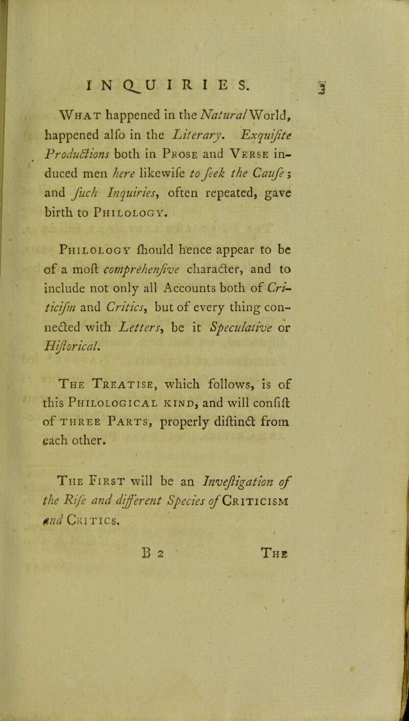 What happened In the A/j/^^r^/World, happened alfo in the Literary, Exquifite FrodiiBions both in Pkose and Verse in- duced men here likewife to feek the Caufe; and Jiich Liquiries^ often repeated, gave birth to Philology, Philology ihould hence appear to be of a moft comprehenfive charader, and to inckide not only all Accounts both of Cr/- ticifm and Critics^ but of every thing con- neded with Letters^ be it Speculative or UiJioricaL The Treatise, which follows, is of this Philological kind, and will confift of three Parts, properly diftindt from each other. The First wall be an Invejiigation of the Rife and different Species ^Criticism find Critics.