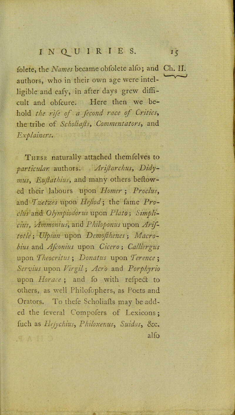 folete, the Names became obfolete alfo; and Ch. II. authors, who in their own age were intel- ligible and eafy, in after days grew diffi- cult and obfcure. Here then we be- hold the rife of a fecond race of Criticsy the tribe of SchoUaflsy Commentators^ and JLxplainers, These naturally attached themfelves to farticular authors. Ariftarchus, Didy- musy Eufiathiusy and many others beftow- ed their labours upon Homer; Procliis, and Tzetzes upon Hefiod; the fame Pro- r/z/j and Olympiodorus upon Plato-, SimpH^ ciust Ammoniusy and Philoponus upon Arif- totle; IJlptan upon Demofi/wies; Macro- bius and Afconius upon Cicero j Calliergus upon Theocritus \ Ijonatus upon Tere7ice\ Servius upon Virgil 3 Acj-'o and Poi'phyrio upon Plorace ; and fo with refpect to others, as well Philofophers, as Poets and Orators. To thefe Scholiafts may be add- ed the feveral Compofers of Lexicons; fuch as Hejychiusy Philoxeniis^ Suidas^ &c. alfo