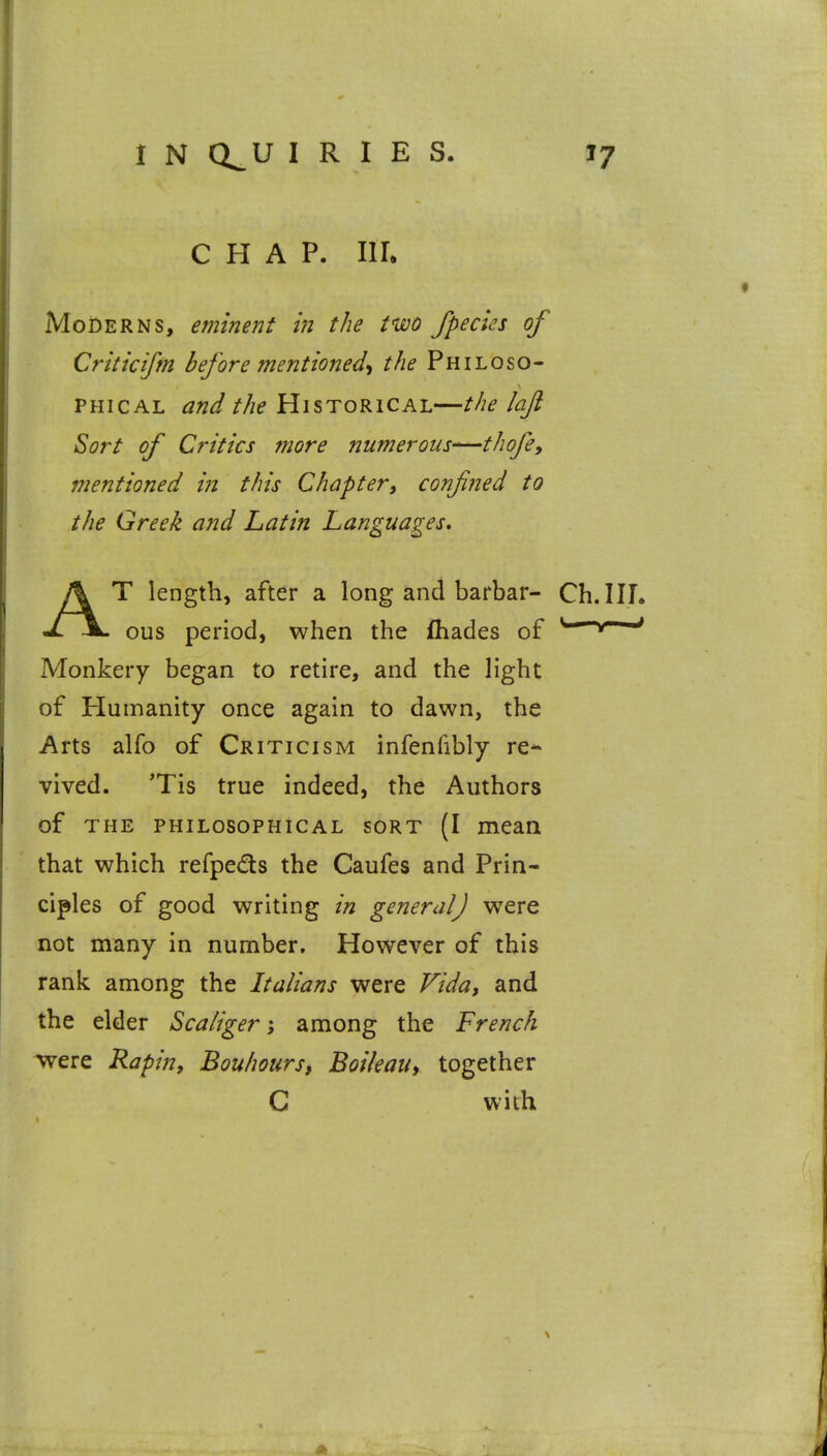 CHAP. IIL Moderns, eminent in the two /pedes of Criticifm before mentioned-! the Philoso- PHicAL and the Historical—the lajl Sort of Critics more numerous-'—thofe, mentioned in this Chapter^ confined to the Greek and Latin Languages. AT length, after a long and barbar- Ch.IIL ous period, when the fhades of ^ ^ Monkery began to retire, and the light of Humanity once again to dawn, the Arts alfo of Criticism infenfibly re* vived. 'Tis true indeed, the Authors of THE PHILOSOPHICAL SORT (I mean that which refpeds the Caufes and Prin- ciples of good writing in general] w^ere not many in number. However of this rank among the Italians were Vida, and the elder Scaliger; among the French ^ere Rapin, Bouhours, Boileau, together C with