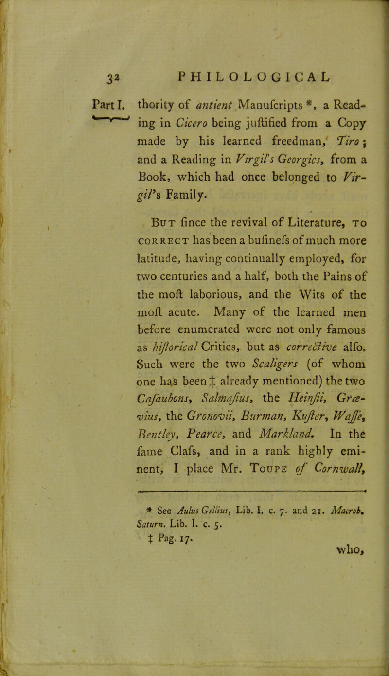 Parti, thority of antient Manufcripts *, a Read-^ ^^'^ ing in Cicero being juftified from a Copy made by his learned freedman, Tiro; and a Reading in Virgil'i Georgics, from a Book, which had once belonged to Vir- gi/^s Family. But fince the revival of Literature, to CORRECT has been a bufinefs of much more latitude, having continually employed, for two centuries and a half, both the Pains of the moft laborious, and the Wits of the moft acute. Many of the learned men before enumerated were not only famous as hijlorical Critics, but as correcfive alfo. Such were the two Scaligers (of whom one has been J already mentioned) the two Cafaubonsy Sahnajiiis, the Heinjiiy Grce- viiis, the Gronoviiy Biirman, Kujler^ WaJJe^ Bentley, Pearce^ and Markland, In the fame Clafs, and in a rank highly emi- nent, I place Mr. Toupe of Cornwall, * See Aulus Gelliusy Lib. I. c. 7. and 21. Macrob^ Saturn, Lib. I. c. 5. X Pag. 17. who, i