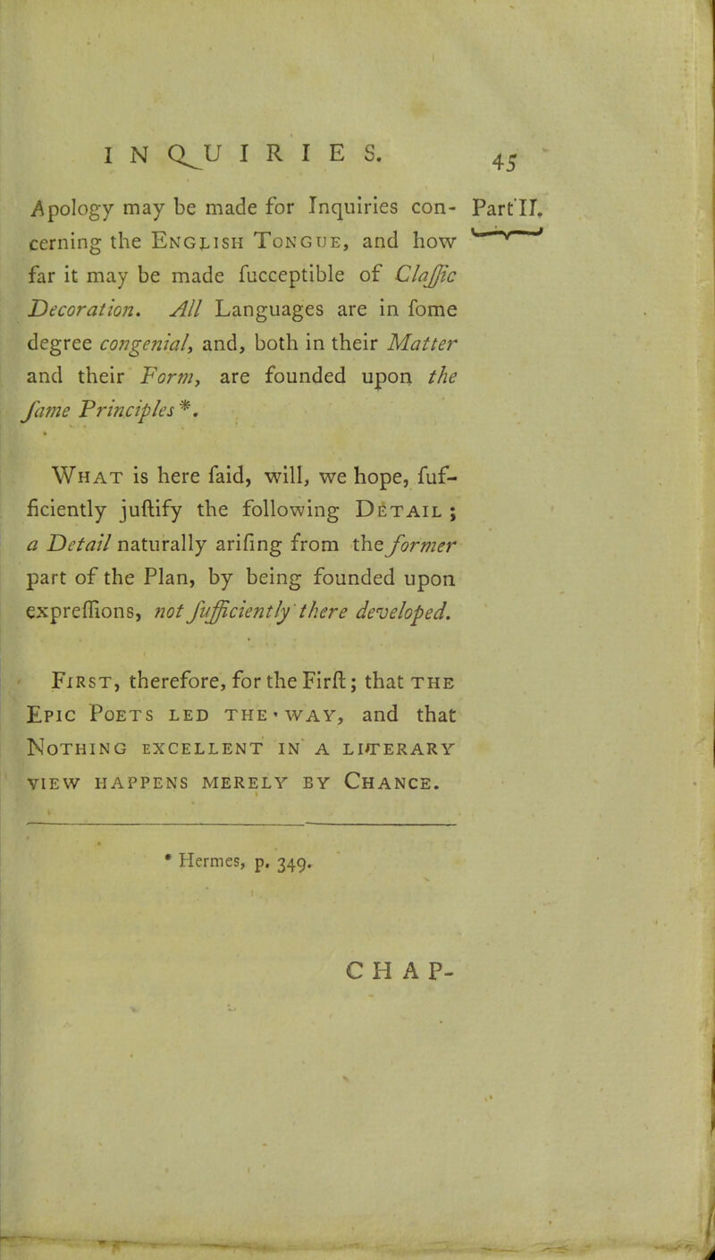 i*^poIogy may be made for Inquiries con- Part'II. cerning the Engi^ish Tongue, and how ^ ' far it may be made fucceptible of Clajjic Decoration, All Languages are in fome degree congenial^ and, both in their Matter and their Form, are founded upon the fame Principles *. What is here faid, will, we hope, fuf- ficiently juftify the following Detail ; a Detail naturally arifing from the former part of the Plan, by being founded upon expreflions, ?20t fufficiently 'there developed. First, therefore, for the Firfl:; that the Epic Poets led the ' way, and that Nothing excellent in a liaterary VIEW happens merely by Chance. • Hermes, p. 349. CHAP-