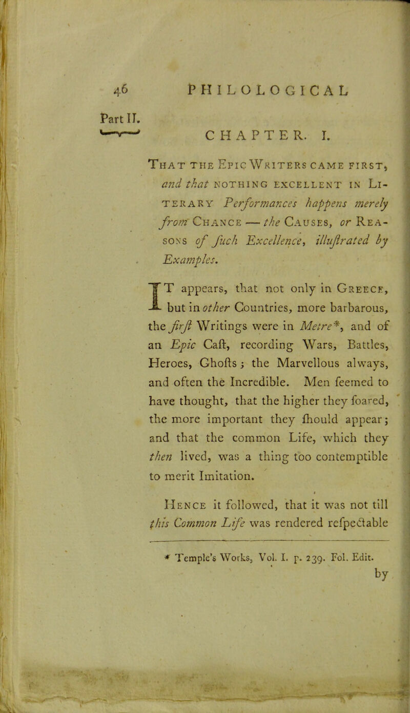 Part II. ^-v—' CHAPTER. 1. That the Epic Writers came first, and that nothing excellent in Li- terary Performances happens merely Jrom' Chance — the Causes, or Rea- sons of fuch Excellence, illujirated by 'Examples, IT appears, that not only in Greece, but mother Countries, more barbarous, the Jirjl Writings were in Metre^y and of an Epic Caft, recording Wars, Battles, Heroes, Ghofts; the Marvellous always, and often the Incredible. Men feemed to have thought, that the higher they foa^'ed, the more important they fhould appear; and that the common Life, which they then lived, was a thing too contemptible to merit Imitation. Hence it followed, that it was not till this Common Life was rendered refpeciable * Temple's Works, Vol. I. p. 239. Fol. Edit. by