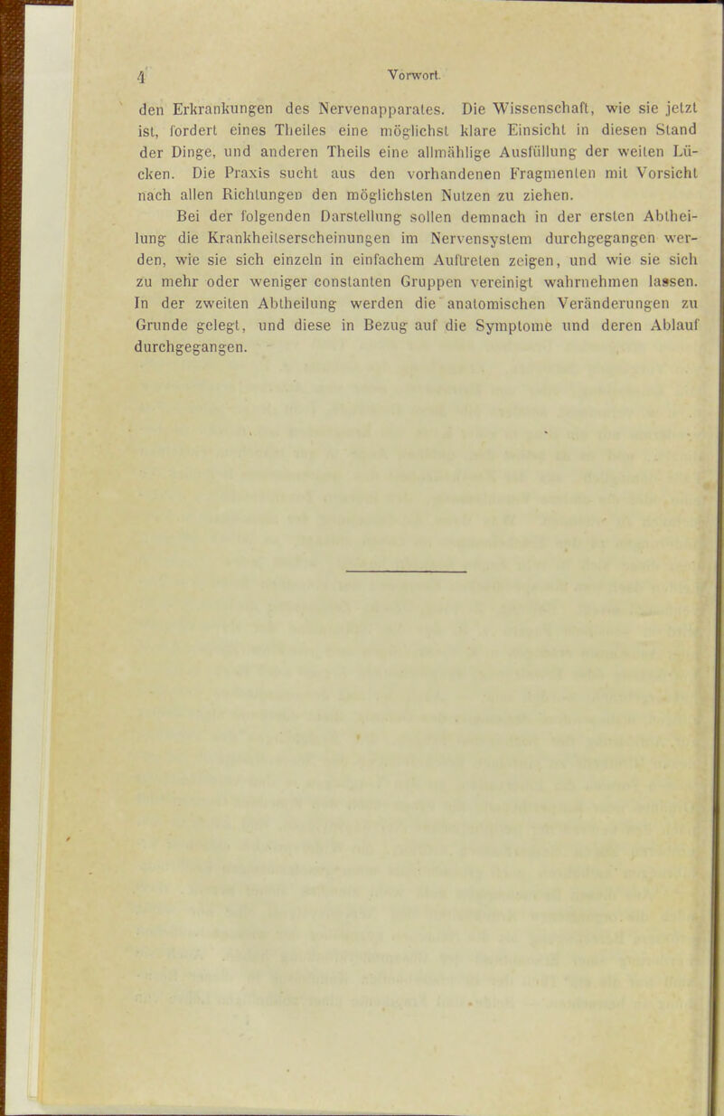 den Erkrankungen des Nervenapparates. Die Wissenschaft, wie sie jetzt ist, fordert eines Tlieiles eine möglichst klare Einsicht in diesen Stand der Dinge, und anderen Theils eine allmählige Ausfüllung der weilen Lü- cken. Die Praxis sucht aus den vorhandenen Fragmenten mit Vorsicht nach allen Richtungen den möglichsten Nutzen zu ziehen. Bei der folgenden Darstellung sollen demnach in der ersten Abihei- lung die Krankheitserscheinungen im Nervensystem durchgegangen wer- den, wie sie sich einzeln in einfachem Auftreten zeigen, und wie sie sich zu mehr oder weniger constanten Gruppen vereinigt wahrnehmen lassen. In der zweilen Abiheilung werden die anatomischen Veränderungen zu Grunde gelegt, und diese in Bezug auf die Symptome und deren Ablauf durchgegangen.