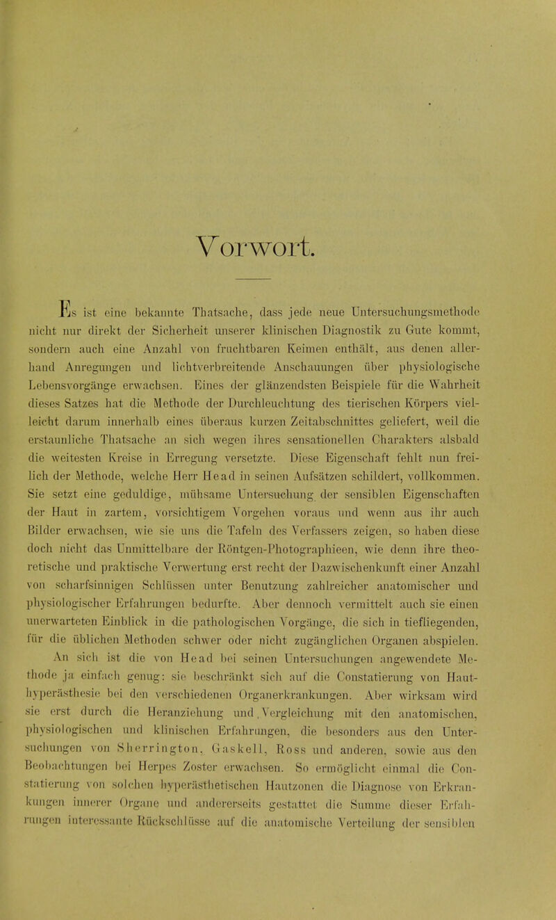 Vorwort. Pjs ist eine bekannte Thatsache, class jecle neue Untersuchungsinethodo iiiclit nur direkt der Sicherheit imserer klinischen Diagnostik zii Gute kommt, soudern auch eine Anzahl von friichtbaren Keimeii euthiilt, aus denen aller- liand Anregungen uiul lichtverbreitende Anschauungen iiber physiologische Lebensvorgilnge erwacbsen. Rines der glanzendsteu Beispiele fiir die Wahrheit dieses Satzes hat die Methode der Durchleucbtung des tierischen Korpers viel- leicht darum innevhalb eines iiberaus kiirzen Zeitabschiiittes geliefert, weil die erstaimliche Thatsache an sich wegen ihi'es sensationelleii Charakters alsbald die weitesten Kreise in Erregung versetzte. Diese Eigenschaft fehlt nun frei- lich der Methode, welche Herr Head in seinen Aufsatzen schildert, vollkommen. Sie setzt eine geduldige, niiihsame Untersuchung der sensiblen Eigenschaften der Haut in zartem, vorsichtigem Vorgehen voraiis iind wenn aus ihr auch Bilder erwachsen, wie sie uns die Tafeln des Verfassers zeigen, so haben diese doch nicht das Unmittelbare der Rontgen-Photograpliieen, wie denn ihre theo- retische und praktische Verwertung erst recht der Dazwischenkunft einer Anzahl von scharfsinnigcn Schliissen unter Benutzung zahlreicher anatomiscber und physiologischer JM-fahrungen bedurfte. Aber dennoch vermittelt auch sie einen unerwarteten Einblick in die pathologischen Vorgange, die sich in tiefliegendeu, fiir die iiblichen Methoden schwer oder nicht zuganglicheii Organen abspielen. An sich ist die von Head bei seinen Untersuchungen angewendete Me- tliodo ja einfach genug: sic ])eschrankt sicli auf die Constatierung von Haut- hyperasthesie bei den verschiedenen Organerkrankiingen. Aber wirksam wird sie erst durch die Heranziehung und, Vergleichung mit den anatomischeu, physiologischen und klinischen Erfahrimgen, die besonders aus den Unter- suchungen von Sherrington, G ask ell, Ross und anderen, sowie aus den Beol)achtungen Ixm Herpes Zoster erwachsen. So ermoglicht einmal die; Con- statierung von solchcn hyperasthetischen Hautzonen die Diagnose von Erkran- knngon inncrer Organe und andererseits gestatt(it die Summc dieser Erlah- niiigon interossante litickschliisse auf die anatomisclie Verteihmg der sensiblen