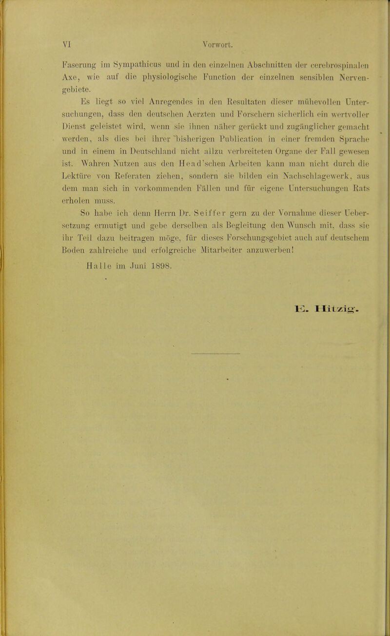 Faseruiig im Syinpathicus iiiid in don cinzclncn Absdmitten der cerehrospijialcn Axe, wie auf die pliysiologischo Function dor cinzelnen sensiblen Nen^ea- gebiete. Es liogt so viol AnrogendoR in don KoRidtaton dioser miiliovollon Unter- suclmngen, dass den dcutsclien Aerzten und Forscliern sichorlich oin wortvollor Dionst goioistot wird, woini sio ilnion nahor goriickt und zuganglichor gomacht werdon. als dies hoi iiiror l)ish('rigen Publication in oinor fronidon Sprache und in einem in Doutscliland nicht allzu vorbreiteton Organo dor Fall gowesen ist. Wahron Nutzon aus don FToa d'schen Arboiton kann man nicht durch dio Lektiiro von Rel'eraten ziobou, soudorn sio l)ildon oin Nacbscliingowork. aus dem man sich in vorkonimondon FiiMon und fiir oigono Untorsuciuuigon Rnts erholen muss. So habo ich denn Horrn Dr. Seii'fer goni zu dor Vornahmo dieser Uebor- setzung ermutigt mid gebe derselben als Begloitimg don Wunsch mit. dass sio ihr Toil d:izu boitragen mogo. fiir dieses Forschungsgol)iot audi aui'doutschom Bodon zahlreiclio und orl'olgroioho Mitarljoiter anzuwerben! Hallo im .luni 1898.