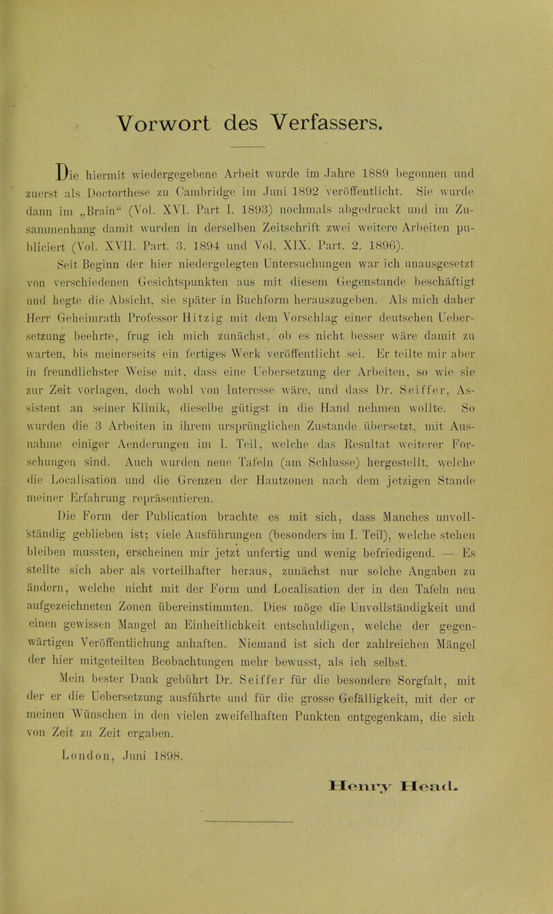 Vorwort des Verfassers. Die hievmit wiedergegebeiie Arbeit wurde im Jahre 1889 l)egoniien und zuorst als Doctorthese zu Cambridge im .Tuni 1892 verfiftontlicht. Sie wurde (lann im „Braia (Vol. XVI. Part 1. 1893) nochmals abgedruckt und im Zu- sammenhang damit wurden in dersell)en Zeitschrift zwei weitere Arbeiten pu- bliciert (Vol. XVll. Part. 3. 1894 und Vol. XIX. Part. 2. 1896). Seit Beginn der liier niedergelegten Untersuchungen war ich unausgesetzt vnn verscliiedenen Gesichtspunkteii aus mit diesem Gegenstande beschaftigt und hegte die Absicht. sie spater in Buchform herauszugeben. Als mich daher Herr Geheimratli Professor Hitzig mit dem Vorschlag einer deutschen Ueber- setzung beehrte, i'rug ich mich zunachst, ob es nicht besser ware damit zu warten. bis meinerseits ein fertiges Werk veroft'entlicht sei. Er teilte mir aber in freundlichster Weise mit, dass eine Uebersetzung der Arl)eiten, so wie sie zur Zeit vorlagen, doch wohl von Interesse ware, und dass Dr. Seiffer, As- sistent an seiner Klinik, dieselbe giitigst in die Hand nelimen woUte. So wurden die 8 Arbeiten in ihrem urspriinglicheji Zustande. iibersetzt, mit Aus- nahme einiger Aenderungen im 1. Toil, welche das Resultat weiterer For- schungen sind. Auch wurden neu(^ Tafeln (am Schlusse) hergestellt, welche die Localisation und die Greuzeu fler Hautzonen nach dem jetzigen Stande meiner Erfahrung repriisentieren. Die Form der Publication brachte es mit sich, dass Manches unvoll- stiindig geblieben ist; viele Ausfiihrungen (besonders im I. Teil), welche stehen bleiben mussten, erscheinen mir jetzt unfertig und wenig befriedigend. — Es stellte sich aber als vorteilhafter heraus, zunachst nur solche Angaben zu iindern, welche nicht mit der Form und Localisation der in den Tafeln neu aufgezeichneten Zonen iibereinstimmten. Dies moge die Unvollstandigkeit mid einen gewissen Mangel an Einheitlichkeit entschuldigen, welche der gegen- wartigen Veroffentlichung ajihaften. Niemaud ist sich der zahlreichen Mangel der hier mitgeteilten Beobachtungen mehr bewusst, als ich selbst. Mein bester Dank gebiihrt Dr. Seiffer fiir die besondere Sorgfalt, mit der er die Uebersetzung ausluhrte und fiir die grosse Gefalligkeit, mit der er nieinen Wiinschen in d(!n vielen zweifelhaften Pnnkten entgegenkam, die sich von Zeit zu Zeit ergaben. London, Juni 1898. Hem'.y Head.