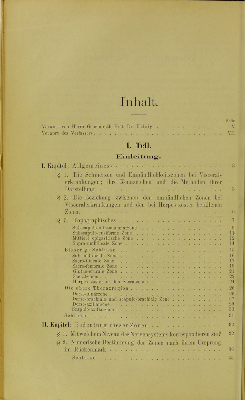 Inlialt. Vorwort voii Herrn Geheimrath Prof. Dr. Hitzig V Vorwort dcs Verfassers VJl I. Teil. Einleitiaiig. I. Kapitel: Allgemeines 3 1. Die ScJimcrzeii unci Einpfindlichkeitszonen bei Visceral- erkrankungen; ihre Kennzeichen unci die Mctlioden ihvcr Darstellung 3 § 2. Die Beziehung zwischen den empfindlichen Zoncn bci Visceralerkrankungen und den bei Ilerpes zoster belallcnen Zonen c> i< 3. Topographisches 7 Subscapulo-inframammarzonc 9 Siibscapulo-ensiforme Zone II- Mittlere epigastrische Zone 12 Supra-umbilicale Zone 14 Bisherige Schliisse 15 Sub-umbilicale Zone Ki Sacro-iliacale Zone IT Sacro-femorale Zone 19 Glutlio-crurale Zone 21 Sacralzonen 22 Herpes zoster in den Sacralzonen 24 Die obere Thoraxregiou 26 Dorso-uluarzone 2G Dorso-brachiale und scapulo-brachiale Zone 27 Dorso-axiilarzone 29 Scapulo-axillarzone 30 Schlusse 31 Tl. Kapitel: Bedeutung dieser Zonen 32 § 1. MitwelchemNiveau desNervensystems korrespondieren sic? 32 § 2. Numerische Bestiraranng der Zoncn nach ilireiu Ursprung im Riickenraark 3G Schliisse 45