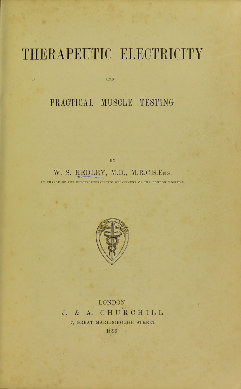 THERAPEUTIC ELECTRTCTTY y AND PRACTICAL MUSCLE TESTING BV W. S. HEDLEY, M.D., M.R.C.S.Eng. IN CHARGE OP THE Er,ECTKOTHEllA.PEUTIC DEPARTMENT OF THE LONDON HOSPITAL LONDON J. & A. CHURCHILL 7, GREAT MARLBOROUGH STREKT 1899