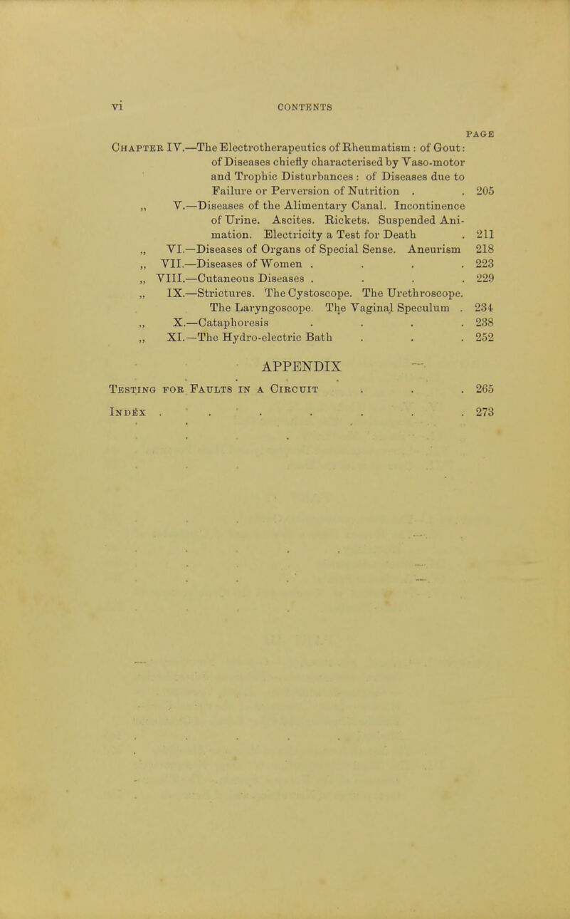 PAGE Chapter IV.—The Electrotherapeutics of Rheumatism: of Gout: of Diseases chiefly characterised by Vaso-motor and Trophic Disturbances : of Diseases due to Failure or Perversion of Nutrition . . 205 „ V.—Diseases of the Alimentary Canal. Incontinence of Urine. Ascites. Rickets. Suspended Ani- mation. Electricity a Test for Death . 211 VI.—Diseases of Organs of Special Sense. Aneurism 218 ,, VII.—Diseases of Women .... 223 „ VIII.—Cutaneous Diseases .... 229 „ IX.—Strictures. The Cystoscope. The Urethroscope. The Laryngoscope. The Vaginal Speculum . 234 „ X.—Oataphoresis .... 238 XI.—The Hydro-electric Bath . . .252 APPENDIX Testing for Faults in a Circuit . . . 265 IndSx 273