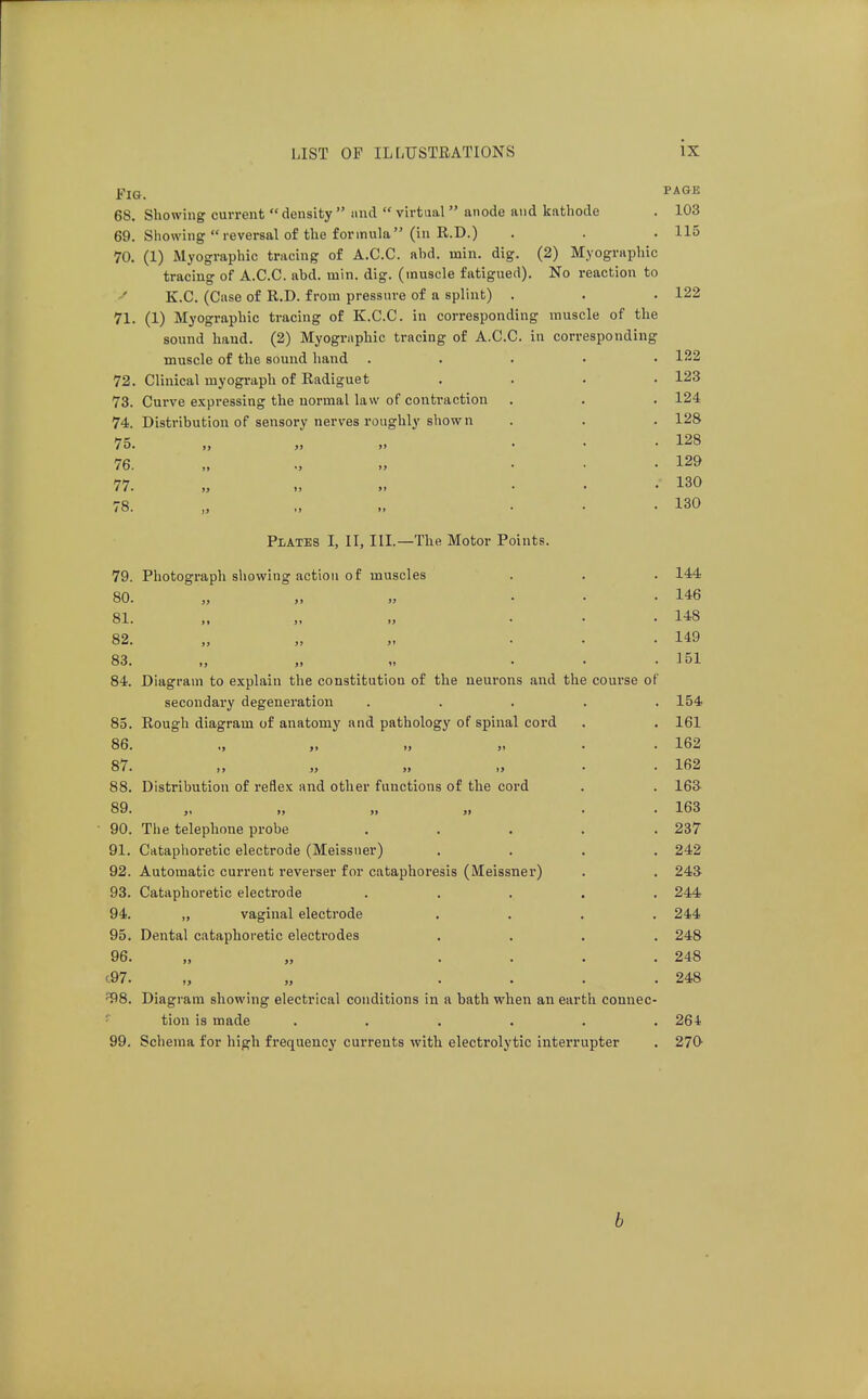 Fig. ^^^^ 68. Showing current  density  and  virtual  anode and kathode . 103 69. Showing reversal of the formula (in R.D.) . . .115 70. (1) Myographic tracing of A.C.C. ahd. min. dig. (2) Myographic tracing of A.C.C. abd. min. dig. (muscle fatigued). No reaction to K.C. (Case of R.D. from pressure of a splint) . . . 122 71. (1) Myographic tracing of K.C.C. in corresponding muscle of the sound hand. (2) Myographic tracing of A.C.C. in corresponding muscle of the sound hand . . . . • 122 72. Clinical myograph of Radiguet .... 123 73. Curve expressing the normal law of conti-action . . . 124 74. Distribution of sensory nerves roughly shown . . . 128 75. „ „ „ ... 128 76. „ ... 129 77. „ » ... 130 78. „ .. ... 130 Plates I, II, III—The Motor Points. 79. Photograph showing action of muscles . . . 144 80. „ „ ... 146 81. ,. „ ... 148 82. )> ji ji ... 149 83. ,, ,1 I! • • .151 84. Diagram to explain the constitution of the neurons and the course of secondary degeneration ..... 154 85. Rough diagram of anatomy and pathology of spinal cord . . 161 86. ., ,1 >j „ . . 162 87. „ ,t >j • • 162 88. Distribution of reflex and other functions of the cord . . 163 89. „ „ . . 163 ■ 90. The telephone probe ..... 237 91. Cataphoretic electrode (Meissner) .... 242 92. Automatic current reverser for cataphoresis (Meissner) . . 243 93. Cataphoretic electrode ..... 244 94. ,, vaginal electrode .... 244 95. Dental cataphoretic electrodes .... 248 96. „ „ .... 248 (.97. „ „ .... 248 ^8. Diagram showing electrical conditions in a bath when an earth connec- ' tion is made ...... 264 99, Schema for high frequency currents -with electrolytic interrupter . 270^ b