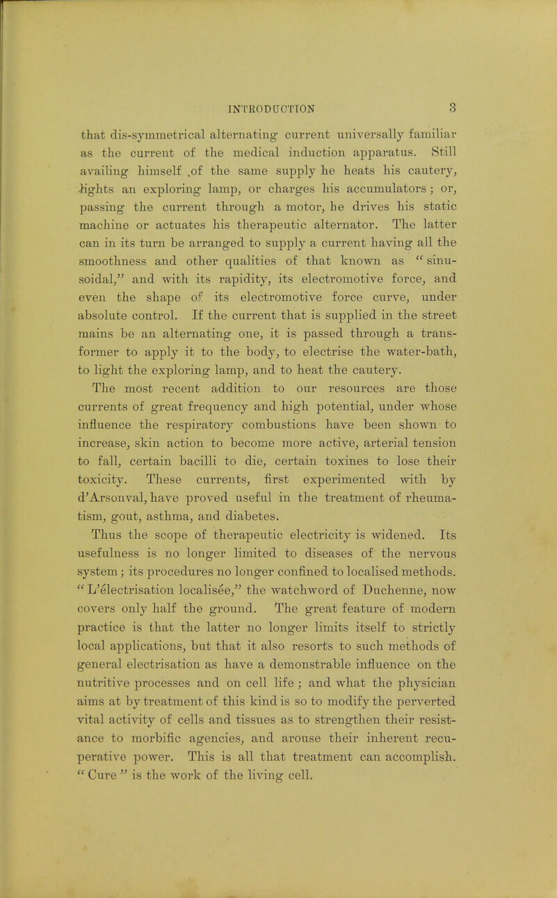 that dis-symmetrical alternating current universally familiar as the current of the medical induction apparatus. Still availing himself .of the same supply he heats his cautery, -Kghts an exploring lamp, or charges his accumulators; or, passing the current through a motor, he drives his static machine or actuates his therapeutic alternator. The latter can in its turn be arranged to supply a current having all the smoothness and other qualities of that known as  sinu- soidal, and with its rapidity, its electromotive force, and even the shape of its electromotive force curve, under absolute control. If the current that is supplied in the street mains be an alternating one, it is passed through a trans- former to apply it to the body, to electrise the water-bath, to light the exploring lamp, and to heat the cautery. The most recent addition to our resources are those currents of great frequency and high potential, under whose influence the respiratory combustions have been shown to increase, skin action to become more active, arterial tension to fall, certain bacilli to die, certain toxines to lose their toxicity. These currents, first experimented with by d'Arsonval, have proved useful in the treatment of rheuma- tism, gout, asthma, and diabetes. Thus the scope of therapeutic electricity is widened. Its usefulness is no longer limited to diseases of the nervous system; its procedures no longer confined to localised methods.  L'electrisation localisee, the watchword of Duchenne, now covers only half the ground. The great feature of modern practice is that the latter no longer limits itself to strictly local applications, but that it also resorts to such methods of general electrisation as have a demonstrable influence on the nutritive processes and on cell life ; and what the physician aims at by treatment of this kind is so to modify the perverted vital activity of cells and tissues as to strengthen their resist- ance to morbific agencies, and arouse their inherent recu- perative power. This is all that treatment can accomplish.  Cure  is the work of the living cell.
