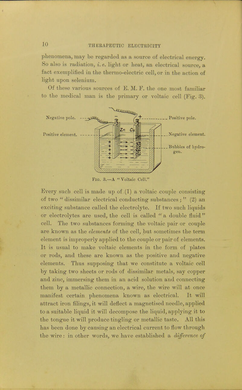 JO plienomena, may bo regarded as a source of electrical energy. So also is radiation, i. e. light or heat, an electrical source, a fact exemplified in the thermo-electric cell, or in the action of liglit upon selenium. Of these various sources of E. M. F. the one most familiar to the medical man is the primary or voltaic cell (Fig. 3). Negative pole. Positive element. Positive pole. .Negative element. . Bubbles of hydro- gen. \\\-^\\\\\\\\\\\\\\\\\\\\'^ Fi&. 3.—A Voltaic Cell. Every such cell is made up of (1) a voltaic couple consisting of two  dissimilar electrical conducting substances ;  (2) an exciting substance called the electrolyte. If two such liquids or electrolytes are used, the cell is called  a double fluid cell. The two substances forming the voltaic pair or couple are known as the elements of the cell, but sometimes the term element is improperly ajDplied to the couple or pair of elements. It is usual to make voltaic elements in the form of plates or rods, and these are known as the positive and negative elements. Thus supposing that we constitute a voltaic cell by taking two sheets or rods of dissimilar metals, say copper and zinc, immersing them in an acid solution and connecting them by a metallic connection, a wire, the wire will at once manifest certain phenomena known as electrical. It will attract iron filings, it will deflect a magnetised needle, applied to a suitable liquid it will decompose the liquid, applying it to the tongue it will produce tingling or metallic taste. All this has been done by causing an electrical current to flow through the wire: in other words, we have established a difference of