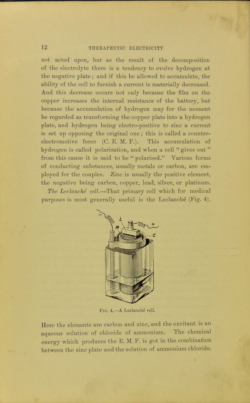 not acted upon, but as the result of the decomposition of the electrolyte there is a tendency to evolve hydrogen at the negative plate; and if this be allowed to accumulate, the ability of the cell to furnish a current is materially decreased. And this decrease occurs not only because the film on the copper increases the internal resistance of the battery, but because the accumulation of hydrogen may for the moment be regarded as transforming the copper plate into a hydrogen plate, and hydrogen being electro-positive to zinc a current is set up opposing the original one; this is called a counter- electromotive force (C. E. M. F.). This accumulation of hydrogen is called polarisation, and when a cell  gives out  from this cause it is said to be  polarised. Various forms of conducting substances, usually metals or carbon, are em- ployed for the couples. Zinc is usually the positive element, the negative being carbon, copper, lead, silver, or platinum. The Leclanche cell.—That primary cell which for medical purposes is most generally useful is the Leclanche (Fig. 4). Fig. 4.—A Leclanche cell. Here the elements are carbon and zinc, and the excitant is an aqueous solution of chloride of ammonium. The chemical energy which produces the E. M. F. is got in the combination between the zinc plate and the solution of ammonium chloride.