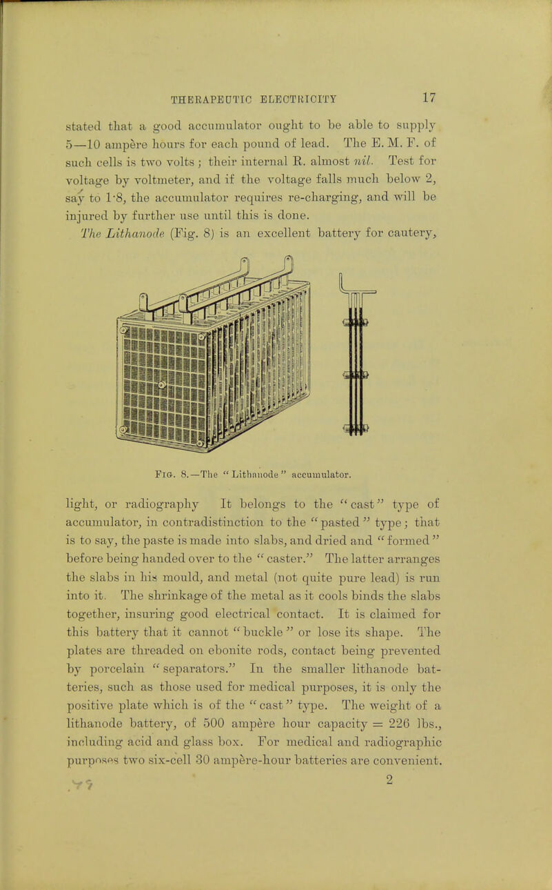 stated tliat a good accumulatoi' ouglit to be able to supply 5—10 amp&re hours ior each pound of lead. The E, M. F. of such cells is two volts ; their internal E. almost nil. Test for voltage by voltmeterj and if the voltage falls much below 2, say to 1*8, the accumulator requires re-charging, and will be injured by further use until this is done. The Lithanode (Fig. 8) is an excellent battery for cautery. Fig. 8.—The  Lithniiode  accumulator. light, or radiography It belongs to the  cast type of accumulator, in contradistinction to the  pasted  type; that is to say, the paste is made into slabs, and dried and  formed  before being handed over to the  caster. The latter arranges the slabs in his mould, and metal (not quite pure lead) is run into it. The shrinkage of the metal as it cools binds the slabs together, insuring good electrical contact. It is claitned for this battery that it cannot  buckle  or lose its shape. The plates are threaded on ebonite rods, contact being prevented by porcelain  separators. In the smaller lithanode bat- teries, such as those used for medical purposes, it is only the positive plate which is of the  cast type. The weight of a lithanode battery, of 500 ampere hour capacity = 226 lbs., including acid and glass box. For medical and radiographic purposes two six-cell 30 ampere-hour batteries are convenient.