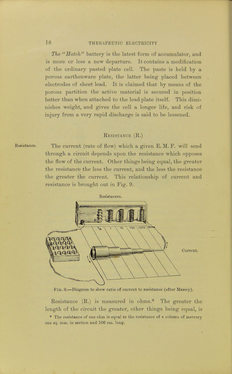 The Hatch battery is the latest form of accumulator, and is more or less a new departure. It contains a modification of the ordinary pasted plate cell. The paste is held by a porous earthenware plate, the latter being placed between electrodes of sheet lead. It is claimed that by means of the porous partition the active material is secured in position better than when attached to the lead plate itself. This dimi- nishes weight, and gives the cell a longer life, and risk of injury from a very rapid discharge is said to be lessened. Resistance (R.) Resistance. The current (rate of flow) which a given E. M. F. will send through a circuit depends upon the resistance which opposes the flow of the current. Other things being equal, the greater the resistance the less the current, and the less the resistance the greater the current. This relationship of current and resistance is brought out in Fig. 9. Resistances. Current. Fig. 9.—Diagram to show ratio of current to resistance (after Massey). Resistance (R.) is measured in ohms.^ The greater the length of the circuit the greater, other things being equal, is * The resistance of one ohm is equal to the resistance of n column of mercury one sq. mm. in section and 106 cm. long.