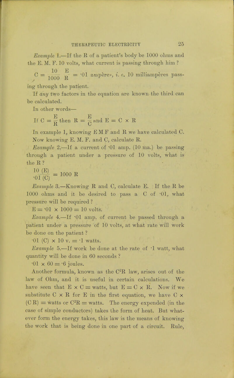 Example 1.—If the R of a patient's body be 1000 olinis and the E. M. F. 10 volts, what current is passing through him ? 10 E C = -D = 01 amperes, i. e. 10 milliamperes pass- ^ J.UUU XV ing through the patient. If any two factors in the equation are known the third can be calculated. In other words— E E If C = :5: then R = 7^ and E = C x R R Li In example 1, knowing E M F and R we have calculated 0. Now knowing E. M. F. and C, calculate R. Example 2.—If a current of 01 amp. (10 ma.) be passing through a patient under a pressure of 10 volts, what is the R ? 'oif ) = « Example 3.—Knowing R and C, calculate E. If the R be 1000 ohms and it be desired to pass a C of '01, what pressure will be required ? E = -01 X 1000 = 10 volts. Example 4.—If 01 amp. of current be passed through a patient under a pressure of 10 volts, at what rate will work be done on the patient ? •01 (C) X 10 V. = -1 watts. Example 5.—If work be done at the rate of 1 watt, what quantity will be done in 60 seconds ? •01 X 60 = '6 joules. Another formula, known as the C^R law, arises out of the law of Ohm, and it is useful in certain calculations. We have seen that E x C = watts, but E = C x R. Now if we substitute C x R for E in the first equation, we have C x (C R) = watts or C^R = watts. The energy expended (in the case of simple conductors) takes the form of heat. But what- ever form the energy takes, this law is the means of knowing the work that is being done in one part of a circuit. Rule,