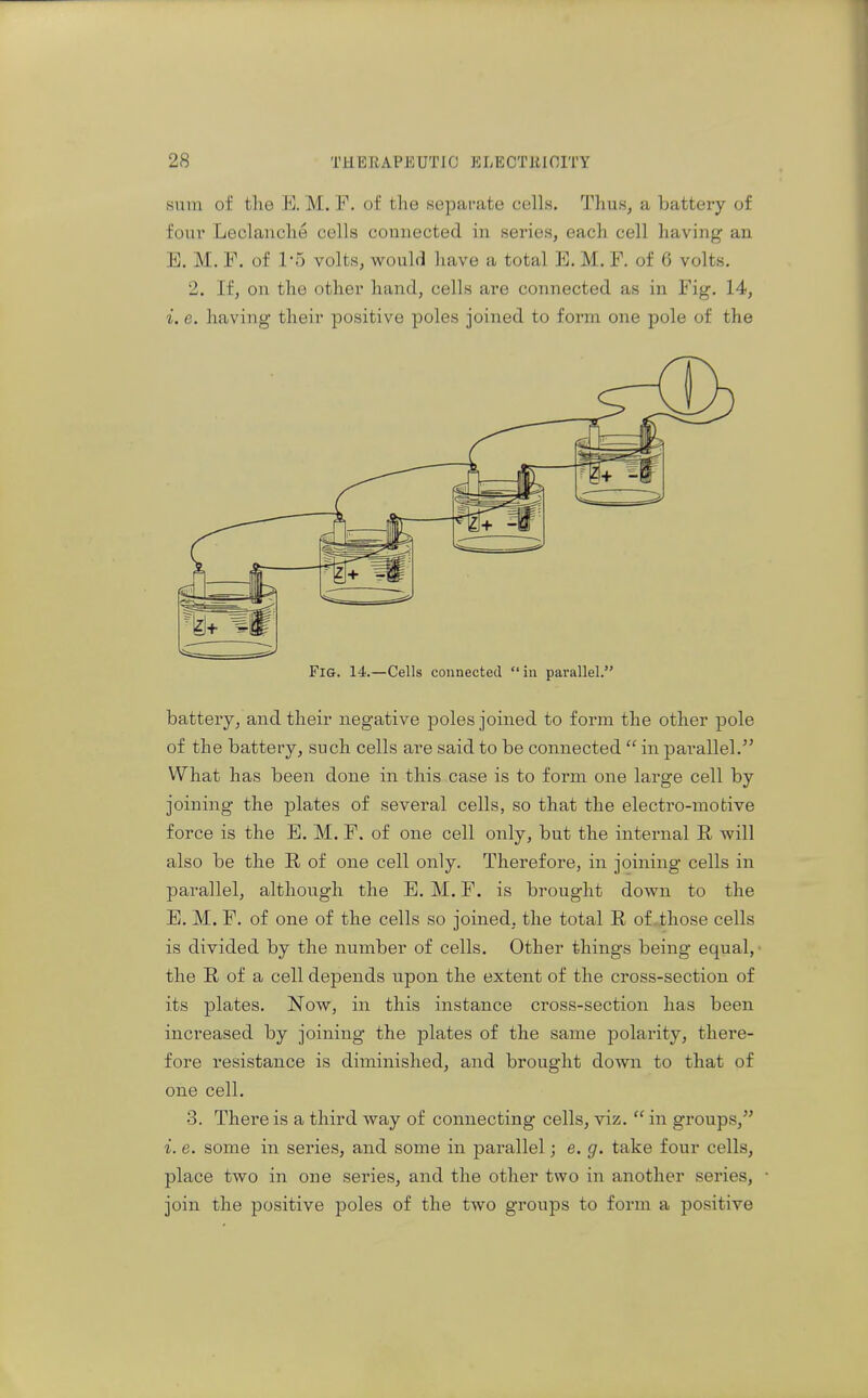 sura of the E. M. F. of the separate cells. Thus, a batteiy of foui' Leclanche cells connected in series, each cell having an E. M. F. of 1-5 volts, would have a total E. M. F. of 6 volts. 2. If, on the other hand, cells are connected as in Fig. 14, i. e. having their positive poles joined to form one pole of the Fig. 14.—Cells connected in parallel. battery, and their negative poles joined to form the other pole of the battery, such cells are said to be connected  in pai-allel.^' What has been done in this case is to form one large cell by joining the j)lates of several cells, so that the electro-motive force is the E. M. F. of one cell only, but the internal R will also be the R of one cell only. Therefore, in joining cells in parallel, although the B. M. F. is brought down to the E. M. F. of one of the cells so joined, the total R of .those cells is divided by the number of cells. Other things being equal, the R of a cell depends upon the extent of the cross-section of its plates. Now, in this instance cross-section has been increased by joining the j)lates of the same polarity, there- fore resistance is diminished, and brought down to that of one cell. 3. There is a third way of connecting cells, viz.  in groups, i. e. some in series, and some in parallel; e. g. take four cells, place two in one series, and the other two in another series, join the positive poles of the two groups to form a positive