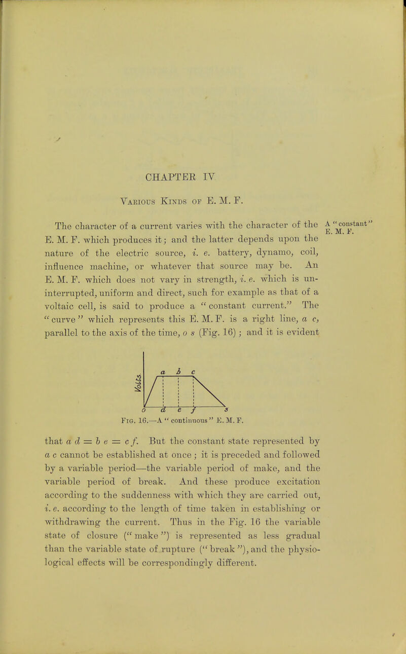 r CHAPTER IV Various Kinds of E. M. F. The character of a current varies with the character of the A constant E. M. F. E, M, F. which produces it; and the latter depends upon the nature of the electric source, i. e. hattery, dynamo, coil, influence machine, or whatever that source may be. An E. M. F. which does not vary in strength, i. e. which is un- interrupted, uniform and direct, such for example as that of a voltaic cell, is said to produce a  constant current. The  curve  which represents this E. M. F. is a right line, a c, parallel to the axis of the time, o s (Fig. 16); and it is evident Fig. 16.—a  continnous  K. M. F. that a cl = h e = c f. But the constant state represented by a c cannot be established at once ; it is preceded and followed by a variable period—the variable period of make, and the variable period of break. And these produce excitation according to the suddenness with which they are carried out, i. e. according to the length of time taken in establishing or Avithdrawing the current. Thus in the Fig. 16 the variable state of closure make) is represented as less gradual than the variable state of rupture (break),and the physio- logical effects will be correspondingly different.