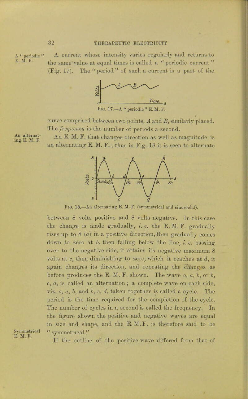 A  periodic  E. M. F. An alternat- ing E. M. F. Symmeti'icnl E. M. F. A current whose intensity varies regularly and returns to the same value at equal times is called a periodic current (Fig. 17). The period of such a current is a part of the :2 lime. Fig. 17.—A  periodic  E. M. F. t curve comprised between two points, A and B, similarly placed. The frequeact/ is the number of periods a second. An E. M. F. that changes direction as well as magnitude is an alternating E. M. F.; thus in Fig. 18 it is seen to alternate Fio, 18.—An alternating E. M. F. (symmetrical and sinusoidal). between 8 volts positive and 8 volts negative. In this case the change is made gradually, i.e. the E.M. F. gradually rises up to 8 (a) in a positive direction, then gradually comes down to zero at h, then falling below the line, i. e. passing over to the negative side, it attains its negative maximum 8 volts at c, then diminishing to zero, which it reaches at cl, it again changes its direction, and repeating the changes as before produces the E. M, F. shown. The wave o, a, b, or h, c, d, is called an alternation; a complete wave on each side, viz. 0, a, h, and h, c, d, taken together is called a cycle. The period is the time required for the completion of the cycle. The number of cycles in a second is called the frequency. In the figure shown the positive and negative waves are equal in size and shape, and the E. M. F, is therefore said to be  symmetrical. If the outline of the j)ositive wave differed fi'om that of