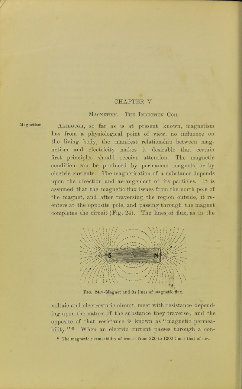 Magnetism. The Induction Coil agnetism. ALTHOUGH, SO far as is at present known, magnetism has from a physiological point of view, no influence on the living body, the manifest relationship between mag- netism and electricity makes it desirable that certain first principles should receive attention. The magnetic condition can be produced by permanent magnets, or by electric currents. The magnetisation of a substance depends upon the direction and arrangement of its particles. It is assumed that the magnetic flux issues from the north pole of the magnet, and after traversing the region outside, it re- enters at the opposite pole, and passing through the magnet completes the circuit (Fig. 24). The lines of flux, as in the Fig. 24.»-3ijIagnet and its liues of magnetic flux. voltaic and electrostatic circuit, meet with resistance depend- ing upon the nature of the substance they traverse; and the opposite of that resistance is known as magnetic permea- bility.'^* When an electric current passes through a con- * The magnetic permeability of iron is from 320 to 1200 times that of air..