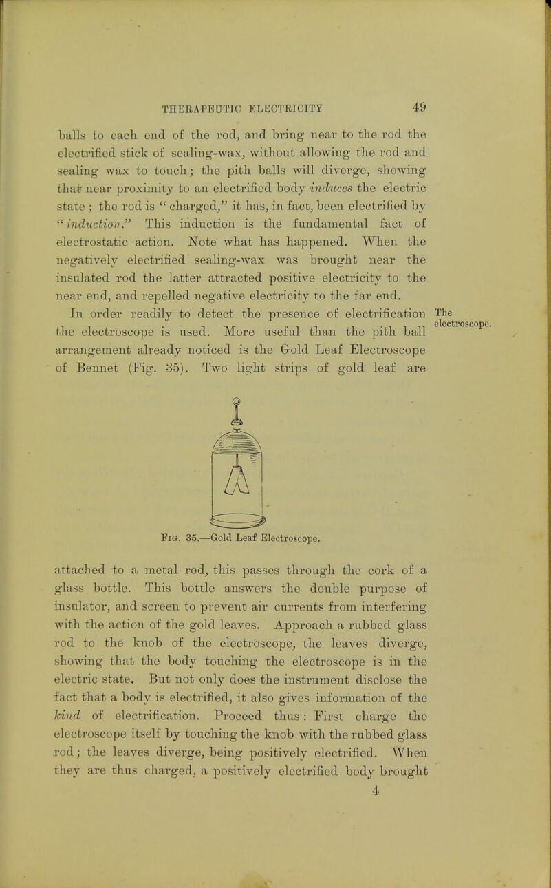 balls to each end of the rod, and bring- near to the rod the electrified stick of sealing-wax, without allowing the rod and sealing wax to touch; the pith balls will diverge, showing tha* near proximity to an electrified body indicces the electric state ; the rod is  charged, it has, in fact, been electrified by induction. This induction is the fundamental fact of electrostatic action. Note what has happened. When the negatively electrified sealing-Avax was brought near the insulated rod the latter attracted positive electricity to the near end, and repelled negative electricity to the far end. In order readily to detect the presence of electrification The elecl the electroscope is used. More useful than the pith ball arrangement already noticed is the Grold Leaf Electroscope of Bennet (Fig. 35). Two light strips of gold leaf are Fig. 35.—Gold Leaf Electroscope. attached to a metal rod, this passes through the cork of a glass bottle. This bottle answers the double purpose of insulator, and screen to prevent air currents from interfering with the action of the gold leaves. Approach a rixbbed glass rod to the knob of the electroscope, the leaves diverge, showing that the body touching the electroscope is in the electric state. But not only does the instrument disclose the fact that a body is electrified, it also gives information of the kind of electrification. Proceed thus: First charge the electroscope itself by touching the knob with the rubbed glass rod; the leaves diverge, being positively electrified. When they are thus charged, a positively electrified body brought 4