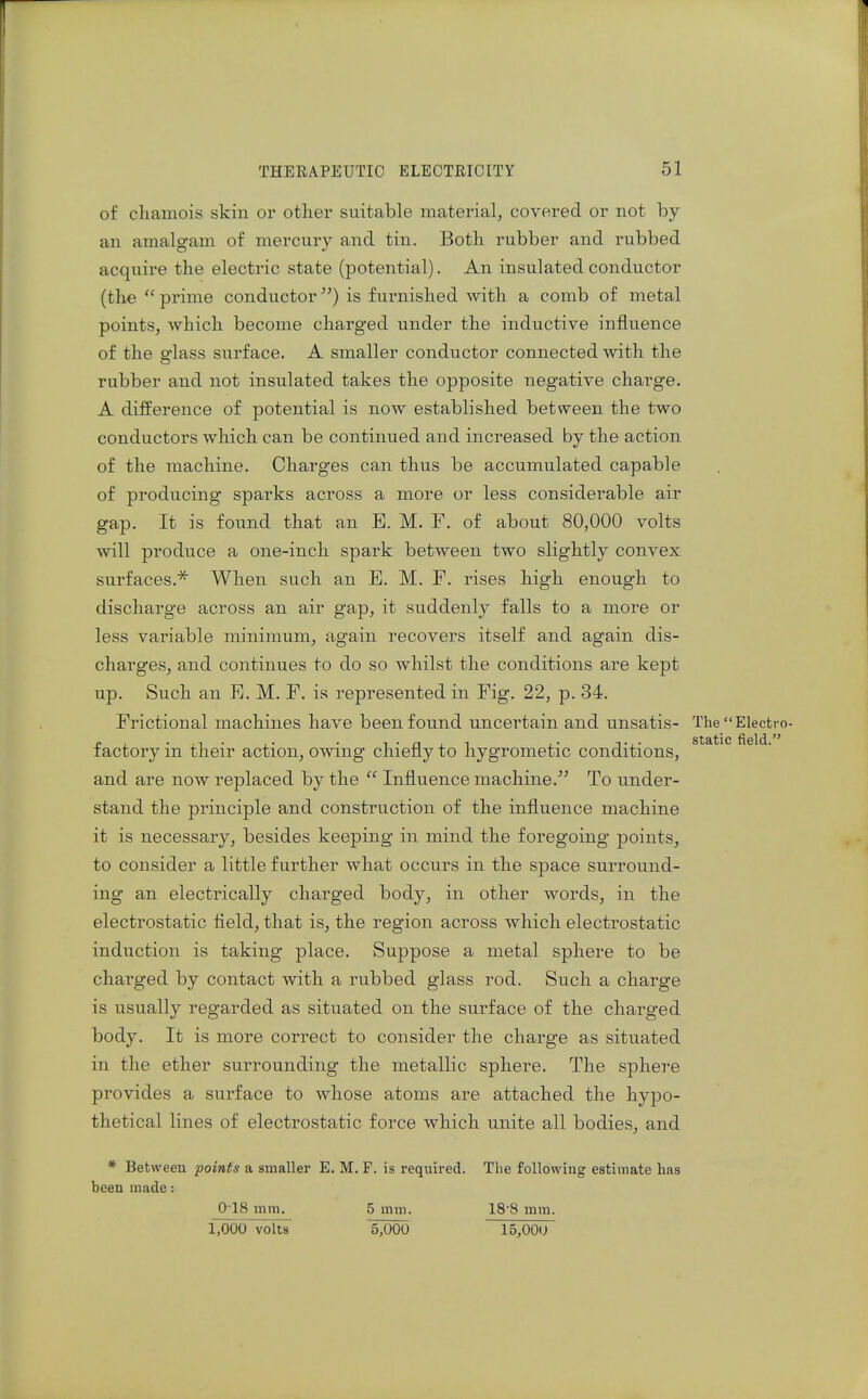of cliamois skin or other suitable material, covered or not by an amalgam of mercury and tin. Both rubber and rubbed acquire the electric state (potential). An insulated conductor (the  prime conductor) is furnished with a comb of metal points, which become charged under the inductive influence of the glass surface. A smaller conductor connected with the rubber and not insulated takes the opposite negative charge. A difference of potential is now established between the two conductors which can be continued and increased by the action of the machine. Charges can thus be accumulated capable of producing sparks across a more or less considerable air gap. It is found that an E. M. F. of about 80,000 volts will produce a one-inch spark between two slightly convex surfaces.* When such an E. M. F. rises high enough to discharge across an air gap, it suddenly falls to a more or less variable minimum, again recovers itself and again dis- charges, and continues to do so whilst the conditions are kept up. Such an E. M. F. is represented in Fig. 22, p. 34. Frictional machines have been found uncertain and unsatis- The  Electro- factory in their action, owing chiefly to hygrometic conditions, and are now replaced by the  Influence machine. To under- stand the principle and construction of the influence machine it is necessary, besides keeping in mind the foregoing points, to consider a little further what occurs in the space surround- ing an electrically charged body, in other words, in the electrostatic field, that is, the region across which electrostatic induction is taking place. Suppose a metal sphere to be charged by contact with a rubbed glass rod. Such a chai'ge is usually regarded as situated on the surface of the charged body. It is more correct to consider the charge as situated in the ether surrounding the metallic sphere. The sphere provides a surface to whose atoms are attached the hypo- thetical lines of electrostatic force which unite all bodies, and * Between points a smaller E. M. F. is required. The following estimate has been made: 018 mm. 5 mm. 18'8 mm. 1,000 volts 5,000 15,001J