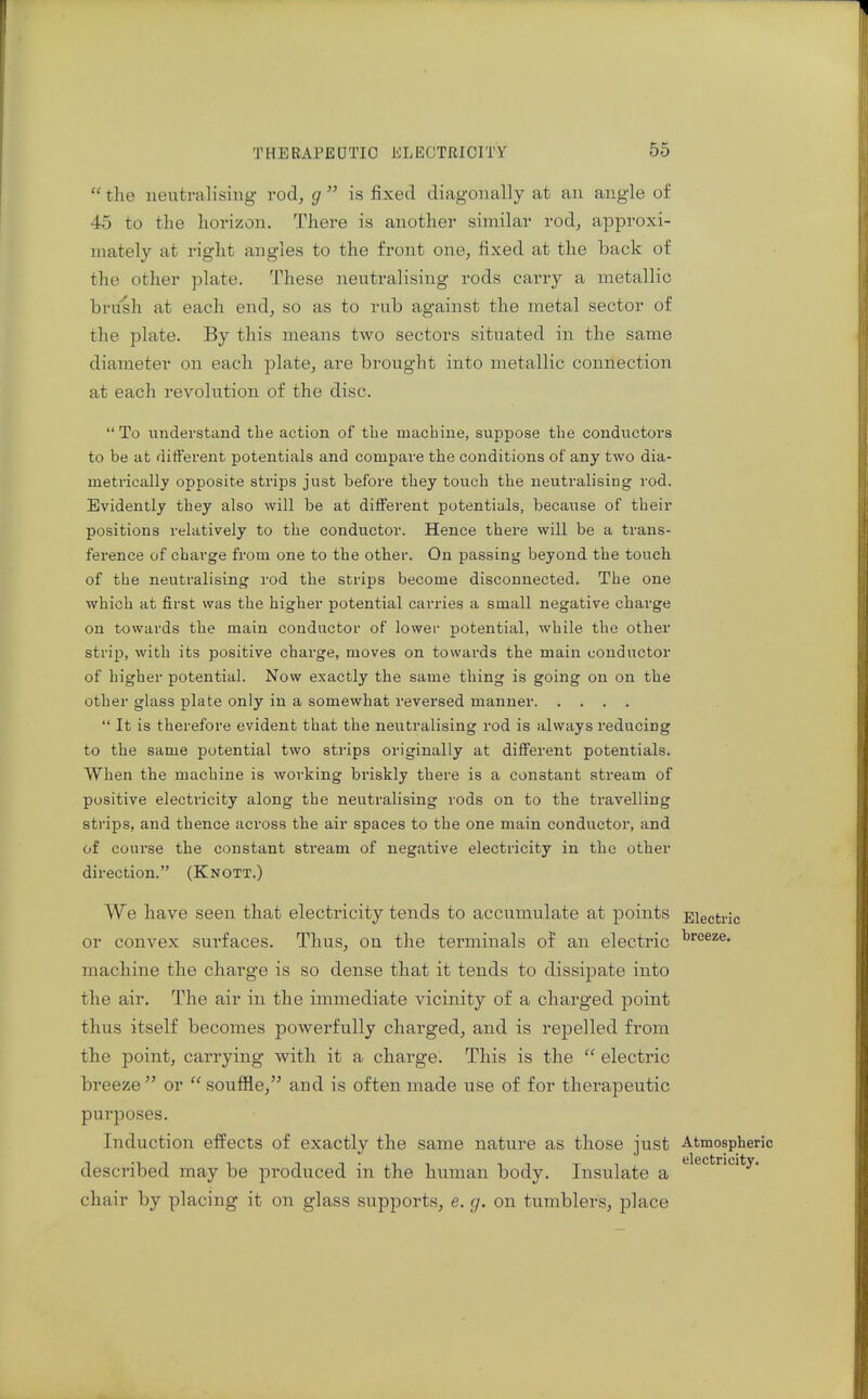  the neutralising rod, g  is fixed diagonally at an angle of 45 to the horizon. There is another similar rod, approxi- mately at right angles to the front one, fixed at the back of the other plate. These neutralising rods carry a metallic brush at each end, so as to rub against the metal sector of the plate. By this means two sectors situated in the same diameter on each plate, are brought into metallic connection at each revolution of the disc. To understand the action of the machine, suppose the conductors to be at difterent potentials and compare the conditions of any two dia- metrically opposite strips just before they touch the neutralising rod. Evidently they also will be at different potentials, because of their positions relatively to the conductor. Hence there will be a trans- ference of charge from one to the other. On passing beyond the touch of the neutralising rod the strips become disconnected. The one which at first was the higher potential carries a small negative charge on towards the main conductor of lower potential, while the other strip, with its positive charge, moves on towards the main conductor of higher potential. Now exactly the same thing is going on on the other glass plate only in a somewhat reversed manner  It is therefore evident that the neutralising rod is always reducing to the same j)otential two sti'ips originally at different potentials. When the machine is working briskly there is a constant sti'eam of positive electricity along the neutralising rods on to the travelling strips, and thence across the air spaces to the one main conductor, and of course the constant stream of negative electricity in the other direction. (Knott.) We have seen that electricity tends to accumulate at points Electric or convex surfaces. Thus, on the terminals of an electric machine the charge is so dense that it tends to dissipate into the air. The air in the immediate vicinity of a charged point thus itself becomes powerfully charged, and is repelled from the point, carrying with it a charge. This is the  electric breeze or  souffle,'^ and is often made use of for therapeutic purposes. Induction effects of exactly the same nature as those just Atmospheric described may be produced in the human body. Insulate a ^ chair by placing it on glass supports, e. g. on tumblers, place