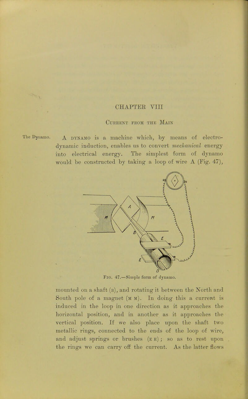 Current from the Main The Dynamo. DYNAMO is a macliinc wliich, by means of electro- dynamic induction, enables us to convert mechanical energy into electrical energy. The simplest form of dynamo would be constructed by taking a loop of wire A (Fig. 47), Fig. 47.—Simple form of dynamo. mounted on a shaft (b), and rotating it between the North and South pole of a magnet (m m). In doing this a current is induced in the loop in one direction as it approaches the horizontal position, and in another as it approaches the vertical position. If we also place upon the shaft two metallic rings^ connected to the ends of the loop of wire, and adjust springs or brushes (e e) ; so as to rest upon the rings we can carry off the current. As the latter flows