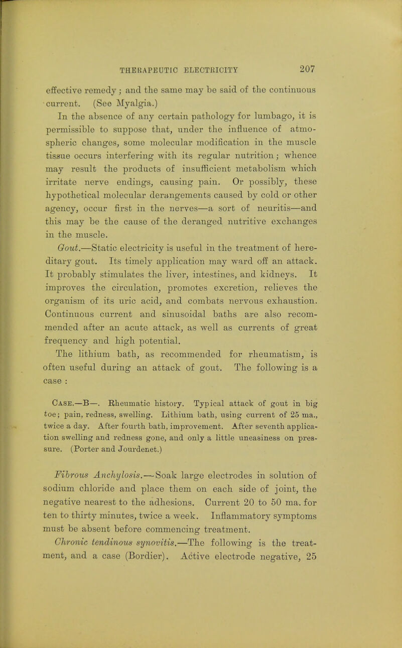 effective remedy; and the same may be said of the continuous current. (See Myalgia.) In the absence of any certain pathology for lumbago, it is permissible to suppose that, under the influence of atmo- spheric changes, some molecular modification in the muscle tissue occurs interfering with its regular nutrition; whence may result the products of insufficient metabolism which irritate nerve endings, causing pain. Or possibly, these hypothetical molecular derangements caused by cold or other agency, occur first in the nerves—a sort of neuritis—and this may be the cause of the deranged nutritive exchanges in the muscle. Gout.—Static electricity is useful in the treatment of here- ditary gout. Its timely application may ward off an attack. It probably stimulates the liver, intestines, and kidneys. It improves the circulation, promotes excretion, relieves the organism of its uric acid, and combats nervous exhaustion. Continuous current and sinusoidal baths are also recom- mended after an acute attack, as well as currents of great frequency and high potential. The lithium bath, as recommended for rheumatism, is often useful during an attack of gout. The following is a case : Case.—B—. Rheumatic history. Typical attack of gout in big toe; pain, redness, swelling. Lithium bath, using current of 25 ma., twice a day. After fourth bath, improvement. After seventh applica- tion swelling and redness gone, and only a little uneasiness on pres- sure. (Porter and Jourdenet.) Fibrous Anchylosis.—Soak large electrodes in solution of sodium chloride and place them on each side of joint, the negative nearest to the adhesions. Current 20 to 50 ma. for ten to thirty minutes, twice a week. Inflammatory symptoms must be absent before commencing treatment. Chronic tendinous synovitis.—The following is the treat- ment, and a case (Bordier). Active electrode negative, 25