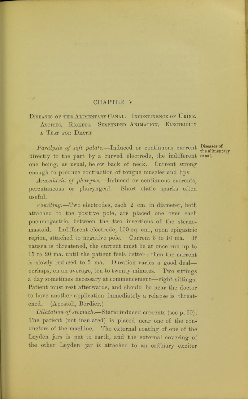 Diseases op the Alimentary Canal. Incontinence op Uhine. Ascites. Rickets. Suspended Animation. Electeicity A Test for Death Paralysis of soft palate.—Induced or continuous current diseases of J ^ the alimentary directly to the part hj a curved electrode, the indifferent canal, one being, as usual, below back of neck. Current strong enough to produce contraction of tongue muscles and lips, Anxsfhesia of pharynx.—Induced or continuous currents, percutaneous or pharyngeal. Short static sparks often useful. Vomiting.—Two electrodes, each 2 cm. in diameter, both attached to the positive pole, are placed one over each pneumogastric, between the two insertions of the sterno- mastoid. Indifferent electrode, 100 sq. cm., upon epigastric region, attached to negative pole. Current 5 to 10 ma. If nausea is threatened, the current must be at once run up to 15 to 20 ma. until the patient feels better; then the current is slowly reduced to 5 ma. Duration varies a good deal— perhaps, on an average, ten to twenty minutes. Two sittings a day sometimes necessary at commencement—eight sittings. Patient must rest afterwards, and should be near the doctor to have another application immediately a relapse is threat- ened. (Apostoli, Bordier.) Dilatation of stomach.—Static induced currents (see p. 60). The patient (not insulated) is placed near one of the con- ductors of the machine. The external coating of one of the Leyden jars is put to earth, and the external covering of the other Leyden jar is attached to an ordinary exciter