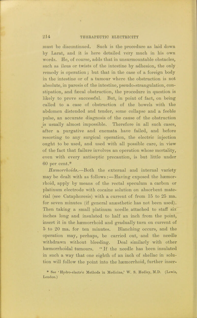 must be discontinued. Such is the procedure as laid down by Laratj and it is here detailed very much in his own words. He, of course, adds that in unsurmountable obstacles, such as ileus or twists of the intestine by adhesion, the only remedy is operation ; but that in the case of a foi-eign body in the intestine or of a tumour where the obstruction is not absolute, in paresis of the intestine, pseudo-strangulation, con- stipation, and faecal obstruction, the procedure in question is likely to prove successful. But, in point of fact, on being called to a case of obstruction of the bowels with the abdomen distended and tender, some collapse and a feeble pulse, an accurate diagnosis of the cause of the obstruction is usually almost impossible. Therefore in all such cases, after a purgative and enemata have failed, and before resorting to any surgical operation, the electric injection ought to be used, and used with all possible care, in view of the fact that failure involves an operation whose mortality, even with every antiseptic precaution, is but little under 60 per cent.* Hsemorrhoids.—Both the external and internal variety maybe dealt with as follows :—Having exposed the hsemor- rhoid, apply by means of the rectal speculum a carbon or platinum electrode with cocaine solution on absorbent mate- rial (see Cataphoresis) with a current of from 15 to 25 ma. for seven minutes (if general aneesthetic has not been used). Then taking a small platinum needle attached to staff si.K inches long and insulated to half an inch from the point, insert it in the hsemorrhoid and gradually turn on current of 5 to 20 ma. for ten minutes. Blanchiiig occurs, and the operation may, perhaps, be cai'ried out, and the needle withdrawn without bleeding. Deal similarly with other hgemorrhoidal tumours.  If the needle has been insulated in such a way that one eighth of an inch of shellac in solu- tion will follow the point into the haemorrhoid, further inser- * See 'Hydro-electric Methods in Medicine,' W. S. Hedley, M.D. (Lewis, London.)