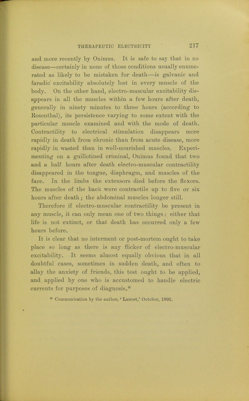 and more recently by Onimus. It is safe to say that in no disease—certainly in none of those conditions usually enume- rated as likely to be mistaken for death—is galvanic and faradic excitability absolutely lost in every muscle of the body. On the other hand, electro-muscular excitability dis- appears in all the muscles within a few hours after death, generally in ninety minutes to three hours (according to Rosenthal), its persistence varying to some extent with the particular muscle examined and with the mode of death. Contractility to electrical stimulation disappears more rapidly in death from chronic than from acute disease, more rapidly in wasted than in well-nourished muscles. Experi- menting on a guillotined criminal, Onimus found that two and a half hours after death electro-muscular contractility disappeared in the tongue, diaphragm, and muscles of the face. In the limbs the extensors died before the flexors. The muscles of the back were contractile up to five or six hours after death; the abdominal muscles longer still. Therefore if electro-muscular contractility be present in any muscle, it can only mean one of two things : either that life is not extinct, or that death has occurred only a few hours before. It is clear that no interment or post-mortem ought to take place so long as there is any flicker of electro-muscular excitability. It seems almost equally obvious that in all doubtful cases, sometimes in sudden death, and often to allay the anxiety of friends, this test ought to be applied, and applied by one who is accustomed to handle electric currents for purposes of diagnosis.* * Coinmunioation by the author, ' Lancet/ October, 1895.