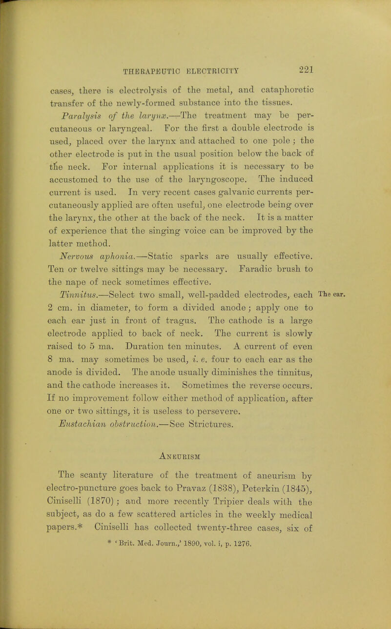 cases, there is electrolysis of the metal, and cataphoretic transfer of the newly-formed substance into the tissues. Paralysis of the laryvx.—The treatment may be per- cutaneous or laryngeal. For the first a double electrode is used, placed over the larynx and attached to one pole ; the other electrode is put in the usual position below the back of tfie neck. For internal applications it is necessary to be accustomed to the use of the laryngoscope. The induced current is used. In very recent cases galvanic currents per- cutaneously applied are often useful, one electrode being over the larynx, the other at the back of the neck. It is a matter of experience that the singing voice can be improved by the latter method. Nervous aphonia.—'Static sparks are usually effective. Ten or twelve sittings may be necessary. Faradic brush to the nape of neck sometimes effective. Tinnitus.—Select two small, well-padded electrodes, each The ear. 2 cm. in diameter, to form a divided anode; apply one to each ear just in front of tragus. The cathode is a large electrode applied to back of neck. The current is slowly raised to 5 ma. Duration ten minutes. A current of even 8 ma. may sometimes be used, i. e. four to each ear as the anode is divided. The anode usually diminishes the tinnitus, and the cathode increases it. Sometimes the reverse occurs. If no imjDrovement follow either method of application, after one or two sittings, it is useless to persevere. Eustachian obstruction.—See Strictures. Aneurism The scanty literature of the treatment of aneurism by electro-puncture goes back to Pravaz (1838), Peterkin (1845), Ciniselli (1870) ; and more recently Tripier deals with the subject, as do a few scattered articles in the weekly medical papers.* Ciniselli has collected twenty-three cases, six of * ' Brit. Med, Journ.,' 1890, vol. i, p. 1276.