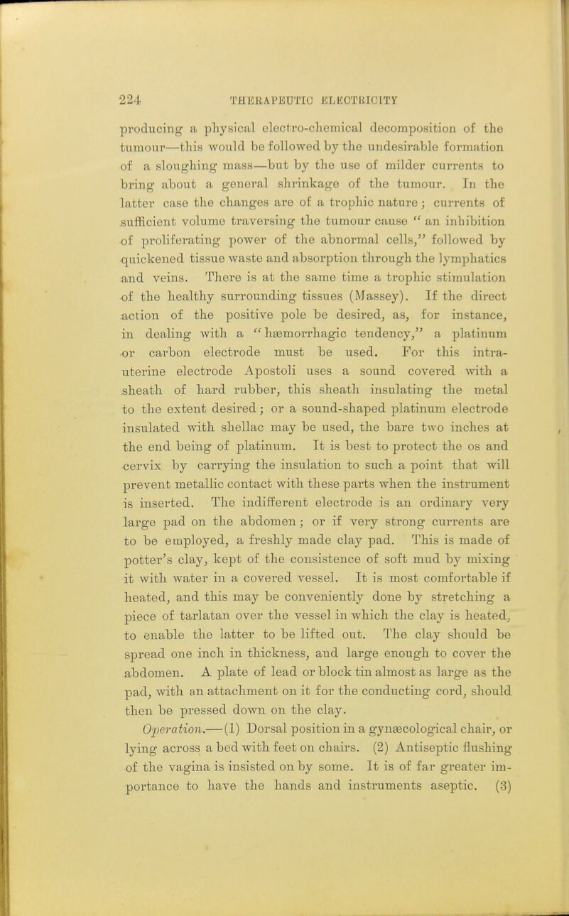 producing a physical electro-chemical decomposition of the tumour—this would be followed by the undesirable formation of a sloughing mass—but by the use of milder currents to bring about a general shrinkage of the tumour. In the latter case the changes are of a trophic nature; currents of sufficient volume traversing the tumour cause  an inhibition of proliferating power of the abnormal cells, followed by quickened tissue waste and absorption through the lymphatics and veins. There is at the same time a trophic stimulation ■of the healthy surrounding tissues (Massey). If the direct action of the positive jjole be desired, as, for instance, in dealing with a  hsemorrhagic tendency, a platinum ■or cai-bon electrode must be used. For this intra- uterine electrode Apostoli uses a sound covered with a sheath of hard rubber, this sheath insulating the metal to the extent desired; or a sound-shaped platinum electrode insulated with shellac may be used, the bare two inches at the end being of platinum. It is best to protect the os and ■cervix by carrying the insulation to such a point that will prevent metallic contact with these parts when the instrument is inserted. The indilferent electrode is an ordinary very large pad on the abdomen; or if very strong currents are to be employed, a freshly made clay pad. This is made of potter's clay, kept of the consistence of soft mud by mixing it Avith water in a covered vessel. It is most comfortable if heated, and this may be conveniently done by stretching a piece of tarlatan over the vessel in which the clay is heated, to enable the latter to be lifted out. The clay should be spread one inch in thickness, and large enough to cover the abdomen. A plate of lead or block tin almost as large as the pad, with an attachment on it for the conducting cord, should then be pressed down on the clay. Operation.—(1) Dorsal position in a gyneecological chair, or lying across a bed with feet on chairs. (2) Antiseptic flushing of the vagina is insisted on by some. It is of far greater im- portance to have the hands and instruments aseptic. (3)