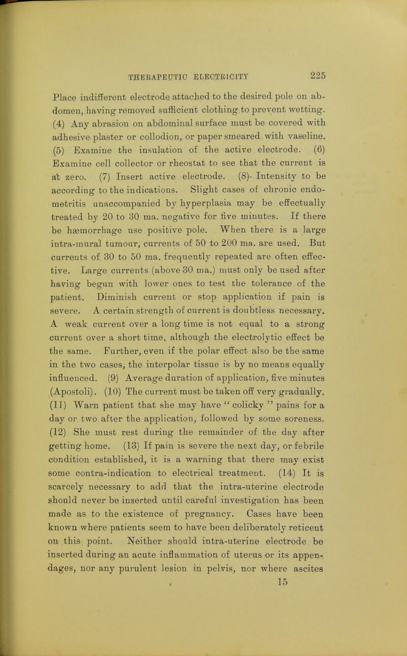 Place indiiferent electrode attached to the desired pole on ab- domen, having removed sufficient clothing.to prevent wetting. (4) Any abrasion on abdominal surface must be covered with adhesive plaster or collodion, or paper smeared, with vaseline. (5) Examine the insulation of the active electrode. (6) Examine cell collector or rheostat to see that the current is aft zero. (7) Insert active electrode. (8)- Intensity to be according to the indications. Slight cases of chronic endo- metritis unaccompanied by hyperplasia may be efPectually treated by 20 to 30 ma. negative for five minutes. If there be haemorrhage use positive pole. When there is a large intra-mural tumour, currents of 50 to 200 ma. are used. But currents of 30 to 50 ma. frequently repeated are often effec- tive. Large currents (above 30 ma.) must only be used after having begun with lower ones to test the tolerance of the patient. Diminish current or stop application if pain is severe. A certain strength of current is doubtless necessary. A weak current over a long time is not equal to a strong current over a short time, although the electrolytic effect be the same. Further, even if the polar effect also be the same in the two cases, the interpolar tissue is by no means equally influenced. (9) Average duration of application, five minutes (Apostoli). (10) The current must be taken off very gradually. (11) Wai-n patient that she may have  colicky  pains for a day or two after the application, followed by some soreness. (12) She must rest during the I'emainder of the day after getting home. (13) If pain is severe the next day, or febrile condition established, it is a warning that there may exist some contra-indication to electrical treatment. (14) It is scarcely necessary to add that the intra-uterine electrode should never be inserted until careful investigation has been made as to the existence of pregnancy. Cases have been known where patients seem to have been deliberately reticent on this point. Neither should intra-uterine electrode be inserted during an acute inflammation of uterus or its appen- dages, nor any purulent lesion in pelvis, nor where ascites 15