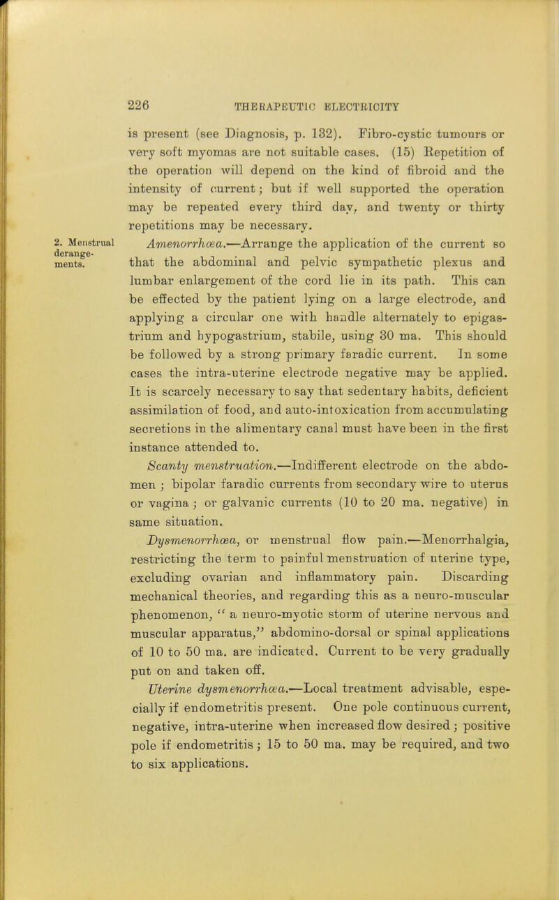2. Menstrual derange- ments. is present (see Diagnosis, p. 132). Fibro-cystic tumours or very soft myomas are not suitable cases. (15) Repetition of the operation will depend on the kind of fibroid and the intensity of current; but if well supported the operation may be repeated every third day, and twenty or thirty repetitions may be necessary. Amenorrhoea.—Arrange the application of the current so that the abdominal and pelvic sympathetic plexus and lumbar enlargement of the cord lie in its path. This can be effected by the patient lying on a large electrode, and applying a circular one with handle alternately to epigas- trium and hypogastrium, stabile, using 30 ma. This should be followed by a strong primary faradic current. In some cases the intra-uterine electrode negative may be applied. It is scarcely necessary to say that sedentary habits, deficient assimilation of food, and auto-intoxication from accumulating secretions in the alimentary canal must have been in the first instance attended to. Scanty menstruation.—Indifferent electrode on the abdo- men ; bipolar faradic currents from secondary wire to uterus or vagina ; or galvanic currents (10 to 20 ma. negative) in same situation. Dysmenorrhoea, or menstrual flow pain.—Menorrhalgia, restricting the term to painful menstruation of uterine type, excluding ovarian and inflammatory pain. Discarding mechanical theories, and i-egarding this as a neuro-muscular phenomenon,  a neuro-myotic storm of uterine nervous and muscular apparatus,^' abdomino-dorsal or spinal applications of 10 to 50 ma. are indicated. Current to be very gradually put on and taken off. Uterine dysmenorrhoea.—Local treatment advisable, espe- cially if endometritis present. One pole continuous current, negative, intra-uterine when increased flow desired; positive pole if endometritis; 15 to 50 ma. may be required, and two to six applications.