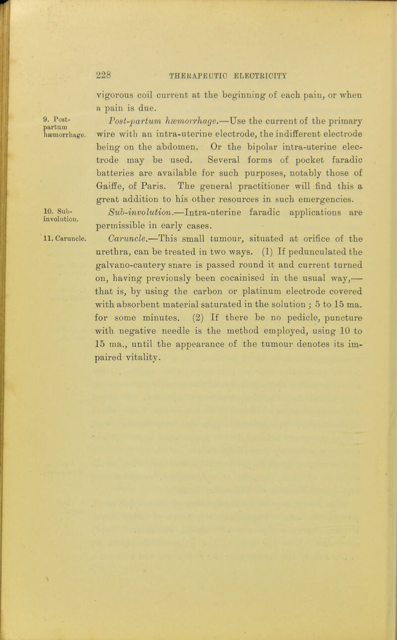 9. Post- part 11 lu hsemorrliuge. 10. Sub- involution. 11. Caruncle. vigorous coil current at the beginning of each pain, or when ti pain is due. Post-partum hsemorrhage.—Use the current of the primary wire with an intra-uterine electrode, the indifferent electrode being on the abdomen. Or the bipolar intra-uterine elec- trode may be used. Several forms of pocket faradic batteries are available for such purposes, notably those of Gaiffe, of Paris. The general practitioner will find this a great addition to his other resources in such emergencies. Sub-involution.—Intra-uterine faradic applications are permissible in early cases. Caruncle.—This small tumour, situated at orifice of the urethra, can be treated in two ways. (1) If pedunculated the galvano-cautery snare is passed round it and current turned on, having previously been cocainised in the usual way,— that is, by using the carbon or platinum electrode covered with absorbent material saturated in the solution ; 5 to 15 ma. for some minutes. (2) If there be no pedicle, puncture with negative needle is the method employed, using 10 to 15 ma., until the appearance of the tumour denotes its im- paired vitality.
