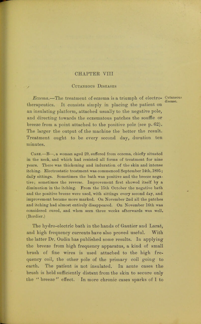 / Cdtaneods Diseases Eczema.—The treatment of eczema is a triumph of electro- Cutaneous disease. therapeutics. It consists simply in placing the patient on an insulating platform, attached usually to the negative pole, and directing towards the eczematous patches the souffle or breeze from a point attached to the positive pole (see p. 62). The larger the output of the machine the better the result. Treatment ought to be every second day, duration ten minutes. Case.—B—, a woman aged 29, suflFered from eczema, chiefly situated in the neck, and which had resisted all forms of treatment for nine years. There was thickening and induration of the skin and intense itching. Electrostatic treatment was commenced September 14th, 1895; daily sittings. Sometimes the bath was positive and the breeze nega- tive; sometimes the reverse. Impi'ovement first showed itself by a diminution in the itching. From the 15th October the negative bath and the positive breeze were iised, with sittings every second day, and improvement became more marked. On November 2nd all the patches and itching had almost entirely disappeared. On November 16th was considered cured, and when seen three weeks afterwards was well. (Bordier.) The hydro-electric bath in the hands of Grautier and Larat, and high frequency currents have also proved useful. With the latter Dr. Oudin has published some results. In applying the breeze from high frequency apparatus, a kind of small brush of fine wires is used attached to the high fre- quency coil, the other pole of the primary coil going to earth. The patient is not insulated. In acute cases the brush is held sufficiently distant from the skin to secure only the  breeze effect. In more chronic cases sparks of 1 to
