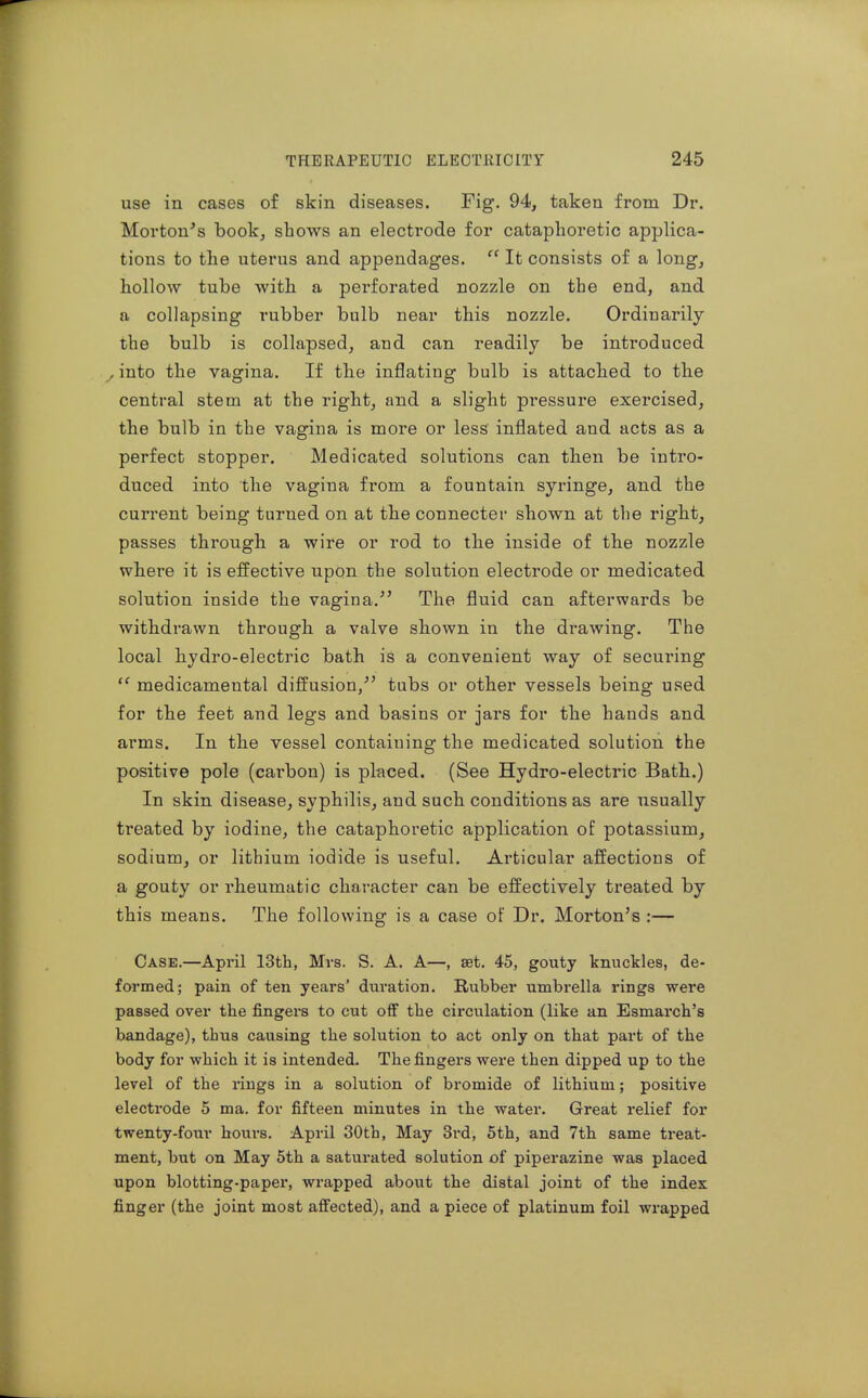 use in cases of skin diseases. Fig. 94, taken from Dr. Morton's book, shows an electrode for cataphoretic applica- tions to the uterus and appendages.  It consists of a long, hollow tube Avith a perforated nozzle on the end, and a collapsing rubber bulb near this nozzle. Ordinarily the bulb is collapsed, and can readily be introduced _,into the vagina. If the inflating bulb is attached to the central stem at the right, and a slight pressure exercised, the bulb in the vagina is more or less inflated and acts as a perfect stopper. Medicated solutions can then be intro- duced into the vagina from a fountain syringe, and the current being turned on at the connecter shown at the right, passes through, a wire or rod to the inside of tlie nozzle where it is effective upon the solution electrode or medicated solution inside the vagina.^' The fluid can afterwards be withdrawn through a valve shown in tbe drawing. The local hydro-electric bath is a convenient way of securing  medicamental diffusion/' tubs or other vessels being used for the feet and legs and basins or jars for the hands and arms. In the vessel containing the medicated solution the positive pole (carbon) is placed. (See Hydro-electric Bath.) In skin disease, syphilis, and such conditions as are usually treated by iodine, the cataphoretic application of potassium, sodium, or lithium iodide is useful. Articular affections of a gouty or rheumatic character can be effectively treated by this means. The following is a case of Dr. Morton's :— Case.—April 13fcli, Mrs. S. A. A—, set, 45, gouty knuckles, de- formed; pain of ten years' duration. Rubber umbrella rings were passed over the j&ngers to cut off the circulation (like an Esmarch's bandage), thus causing the solution to act only on that part of the body for which it is intended. Thefingei-s were then dipped up to the level of the rings in a solution of bromide of lithium; positive electrode 5 ma. for fifteen minutes in the water. Great relief for twenty-four hours. April 30th, May 3rd, 5th, and 7th same treat- ment, but on May 5th a saturated solution of piperazine was placed upon blotting-paper, wrapped about the distal joint of the index finger (the joint most affected), and a piece of platinum foil wrapped
