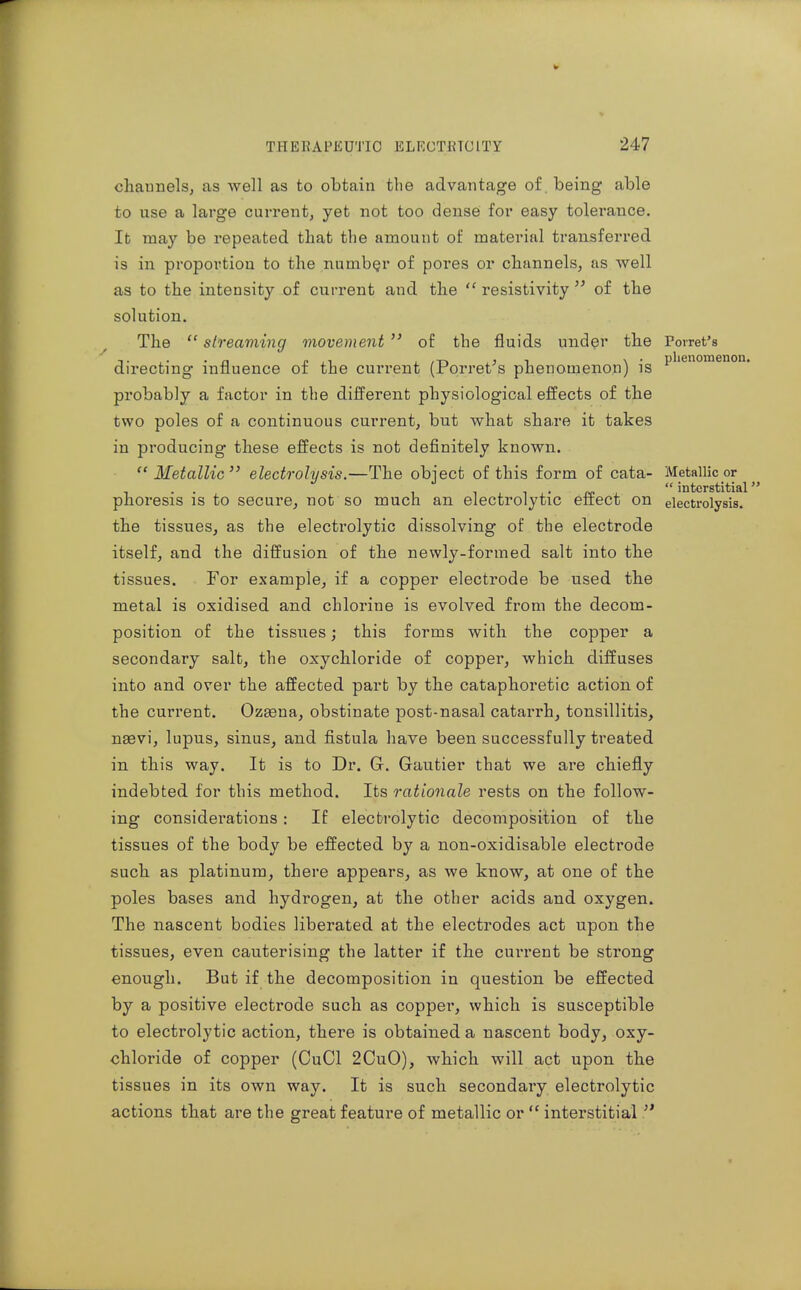 phenomenon. cliaunels; as well as to obtain the advantage of being able to use a large current, yet not too dense for easy tolerance. It may be repeated that the amount of material transferred is in proportion to the number of pores or chiinnels, as well as to the intensity of current and the  resistivity  of the solution. The  streaming movement  of the fluids under the Porret's directing influence of the cui*rent (Porret^s phenomenon) is probably a factor in the difi'erent physiological effects of the two poles of a continuous current, but what sha.re it takes in producing these effects is not definitely known. Metallic electrolysis.—The obiect of this form of cata- Metallic or ^ interstitial phoresis is to secure, not so much an electrolytic effect on electrolysis, the tissues, as the electrolytic dissolving of the electrode itself, and the diffusion of the newly-formed salt into the tissues. For example, if a copper electrode be used the metal is oxidised and chlorine is evolved from the decom- position of the tissues; this forms with the copper a secondary salt, the oxychloride of copper, which diffuses into and over the affected part by the cataphoretic action of the current. Ozsena, obstinate post-nasal catarrh, tonsillitis, naevi, lupus, sinus, and fistula have been successfully treated in this way. It is to Dr. G, Gautier that we are chiefly indebted for this method. Its rationale rests on the follow- ing considerations : If electrolytic decomposition of the tissues of the body be effected by a non-oxidisable electrode such as platinum, there appears, as we know, at one of the poles bases and hydrogen, at the other acids and oxygen. The nascent bodies liberated at the electrodes act upon the tissues, even cauterising the latter if the current be strong enough. But if the decomposition in question be effected by a positive electrode such as copper, which is susceptible to electrolytic action, there is obtained a nascent body, oxy- chloride of copper (CuCl 2CuO), which will act upon the tissues in its own way. It is such secondary electrolytic actions that are the great feature of metallic or  interstitial!'