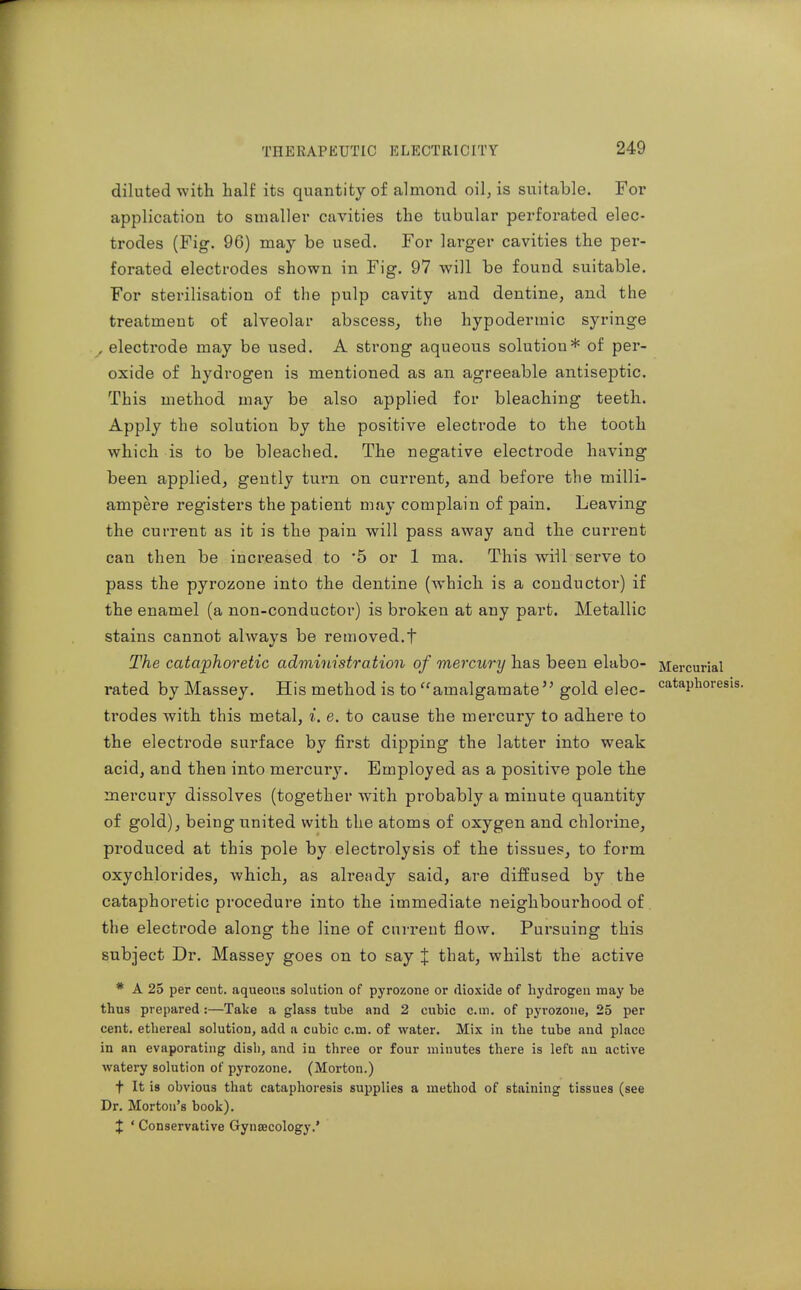 diluted with half its quantity of almond oil, is suitable. For application to smaller cavities the tubular perforated elec- trodes (Fig. 96) may be used. For larger cavities the per- forated electrodes shown in Fig. 97 will be found suitable. For sterilisation of the pulp cavity and dentine, and the treatment of alveolar abscess, the hypodermic syringe , electrode may be used. A strong aqueous solution* of per- oxide of hydrogen is mentioned as an agreeable antiseptic. This method may be also applied for bleaching teeth. Apply the solution by the positive electrode to the tooth which is to be bleached. The negative electrode having been applied, gently turn on current, and before the milli- ampere registers the patient may complain of pain. Leaving the current as it is the pain will pass away and the current can then be increased to 5 or 1 ma. This will serve to pass the pyrozone into the dentine (which is a conductor) if the enamel (a non-conductor) is broken at any part. Metallic stains cannot always be removed.t The cataphoretic administration of mercury has been elabo- Mercurial rated by Massey. His method is to amalgamate gold elec- <=ataphorei trodes with this metal, i. e. to cause the mercury to adhere to the electrode surface by first dipping the latter into weak acid, and then into mercury. Employed as a positive pole the mercury dissolves (together with probably a minute quantity of gold), being united with the atoms of oxygen and chlorine, produced at this pole by electrolysis of the tissues, to form oxychlorides, which, as ah'eady said, are diffused by the cataphoretic procedure into the immediate neighbourhood of the electrode along the line of current flow. Pursuing this subject Dr. Massey goes on to say J that, whilst the active * A 25 per cent, aqueous solution of pyrozone or dioxide of hydrogen may be thus prepared :—Take a glass tube and 2 cubic cm. of pyrozone, 25 per cent, ethereal solution, add a cubic cm. of water. Mix in the tube and place in an evaporating disli, and in three or four minutes there is left uu active watery solution of pyrozone. (Morton.) t It is obvious that cataphoresis supplies a method of staining tissues (see Dr. Morton's book). J ' Conservative Gyncecology.'