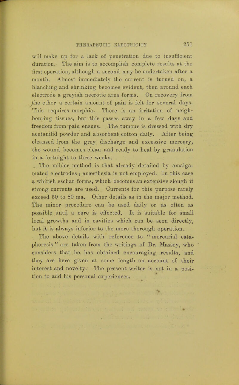will make up for a lack of penetration due to insufficient duration. The aim is to accomplish complete results at the first operation, although a second may be undertaken after a month. Almost immediately the current is turned on, a blanching and shrinking becomes evident, then around each electrode a greyish, necrotic area forms. On recovery from the ether a certain amount of pain is felt for several days. This requires morphia. There is an irritation of neigh- bouring tissues, but this passes away in a few days and freedom from pain ensues. The tumour is dressed with dry acetanilid powder and absorbent cotton daily. After being cleansed from the grey discharge and excessive mercury, the wound becomes clean and ready to heal by granulation in a fortnight to three weeks. Th.e milder, method is that already detailed by amalga- mated electrodes ; ansesthesia is not employed. In this case a whitish eschar forms, which, becomes an extensive slough if strong currents are used. Currents for this purpose rarely exceed 50 to 80 ma. Other details as in the major method. The minor procedure can be used daily or as often as possible until a cure is effected. It is suitable for small local growths and in cavities which, can be seen directly, but it is always inferior to the more thorough operation. The above details with reference to  mercurial cata- phoresis  are taken from the writings of Dr. Massey, who considers that he has obtained encouraging results, and they are here given at some length on account of their interest and novelty. The present writer is not in a posi- tion to add bis personal experiences.