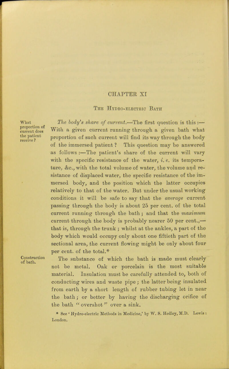 CHAPTER Xr The Hydro-electric Bath Whnt proportion of current does the patient receive ? Construction of bath. The body's share of current.—The first question is this:— With a given current running through a given bath what proportion of such current will find its way through the body of the immersed patient ? This question may be answered as follows :—The patient's share of the current will vary with the specific resistance of the water, i. e. its tempera- ture, &c., with the total volume of water, the volume and re- sistance of displaced water, the specific resistance of the im- mersed body, and the position which the latter occupies relatively to that of the water. But under the usual working conditions it will be safe to say that the average current passing through the body is about 25 per cent, of the total current running through the bath ; and that the maximum current through the body is probably nearer 50 per cent.,— that is, through the trunk ; whilst at the ankles, a part of the body which would occupy only about one fiftieth part of the sectional area, the current flowing might be only about four per cent, of the total.''^ The substance of which the bath is made must clearly not be metal. Oak or porcelain is the most suitable material. Insulation must be carefully attended to, both of conducting wires and waste pipe; the latter being insulated from earth by a short length of rubber tubing let in near the bath; or better by having the discharging orifice of the bath  overshot  over a sink. * See • Hydro-electric Methods in Medicine/ by W. S. Hedley, M.D. London. Lewis;