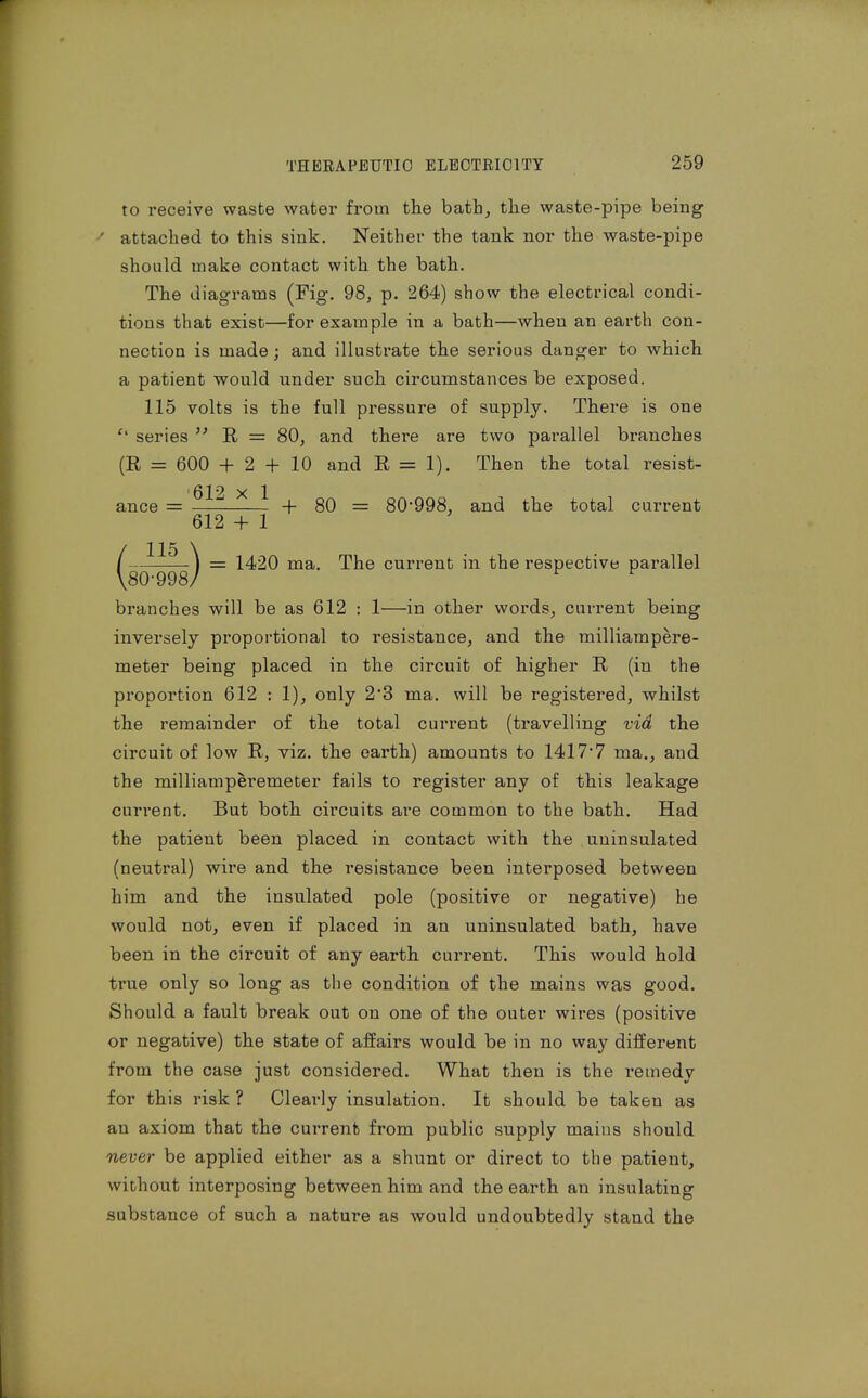 to receive waste water from the bath, the waste-pipe being ' attached to this sink. Neither the tank nor the waste-pipe should make contact with the bath. The diagrams (Fig. 98, p. 264) show the electrical condi- tions that exist—for example in a bath—when an earth con- nection is made; and illustrate the serious danger to which a patient would under such circumstances be exposed. 115 volts is the full pressure of supply. There is one series R = 80, and there are two parallel branches (R = 600 + 2 + 10 and R = 1). Then the total resist- ance = ^^^ ^ ^ -I- 80 = 80*998, and the total current 612 + 1 1420 ma. The current in the respective parallel branches will be as 612 : 1—in other words, current being inversely proportional to resistance, and the milliampere- meter being placed in the circuit of higher R (in the proportion 612 : 1), only 23 ma. will be registered, whilst the remainder of the total current (travelling via the circuit of low R, viz. the earth) amounts to 1417*7 ma., and the milliamperemeter fails to register any of this leakage current. But both circuits are common to the bath. Had the patient been placed in contact with the uninsulated (neutral) wire and the resistance been interposed between him and the insulated pole (positive or negative) he would not, even if placed in an uninsulated bath, have been in the circuit of any earth current. This would hold true only so long as the condition of the mains was good. Should a fault break out on one of the outer wires (positive or negative) the state of affairs would be in no way different from the case just considered. What then is the remedy for this risk ? Clearly insulation. It should be taken as an axiom that the current from public supply mains should never be applied either as a shunt or direct to the patient, without interposing between him and the earth an insulating substance of such a nature as would undoubtedly stand the