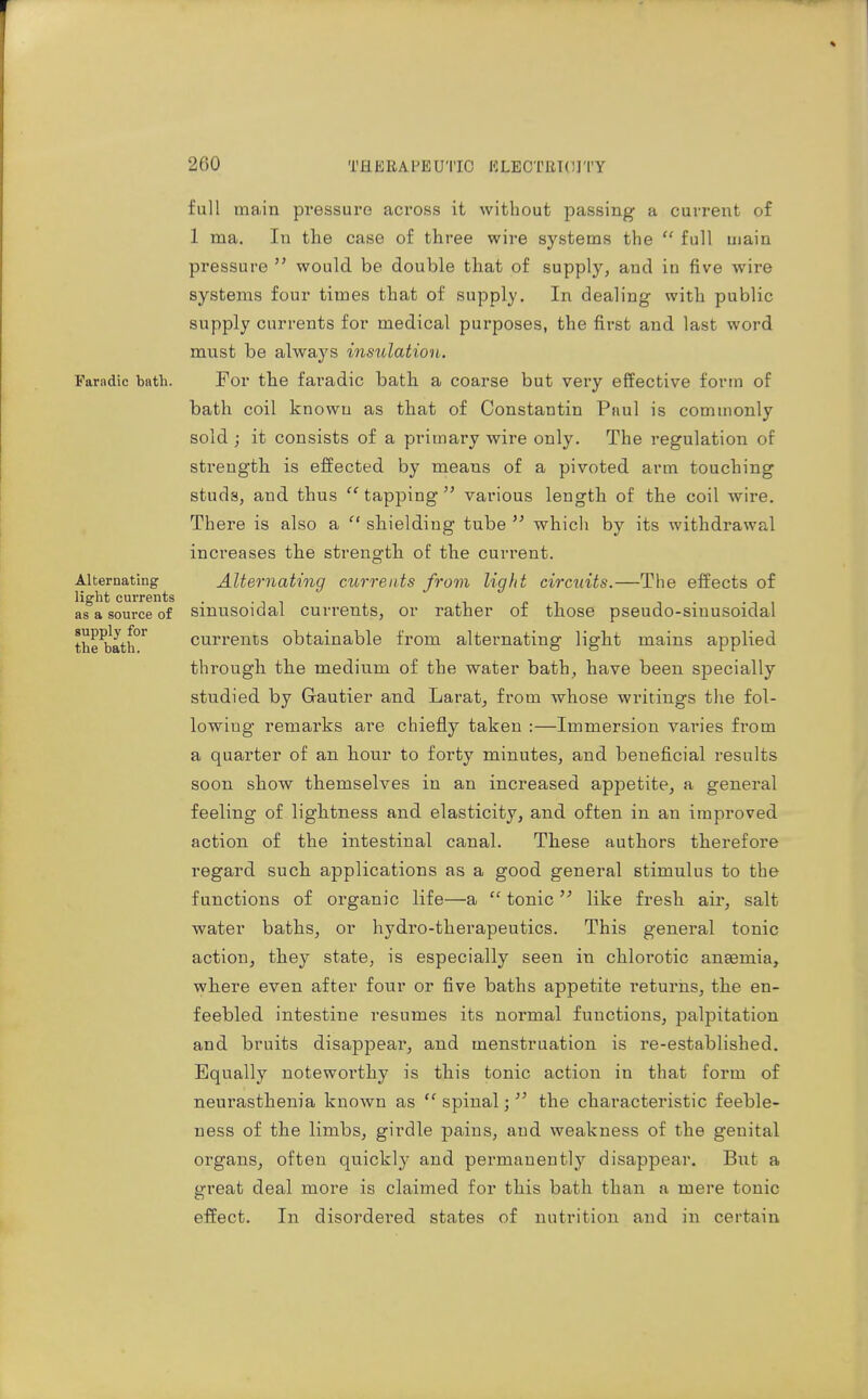 full main pi*essui'e across it without passing a current of 1 ma. In the case of three wire systems the  full main pressure  would be double that of supply, and in five wire systems four times that of supply. In dealing with public supply currents for medical purposes, the first and last word must be always insulation. Paradic bath. For the faradic bath a coarse but very effective form of bath coil known as that of Constantin PhuI is commonly sold ; it consists of a primary wire only. The regulation of strength is effected by means of a pivoted arm touching studs, and thus tapping  various length of the coil wire. There is also a  shielding tube  which by its withdrawal increases the strength of the current. Alternating Alternating currents from light circuits.—The effects of light currents pi as a source of smusoidal currents, or rather of those pseudo-sinusoidal the^bath'^ Currents obtainable from alternating light mains applied through the medium of the water bath, have been specially studied by Gautier and Larat, from whose writings the fol- lowing remarks are chiefly taken :—Immersion varies from a quarter of an hour to forty minutes, and beneficial results soon show themselves in an increased appetite, a general feeling of lightness and elasticity, and often in an improved action of the intestinal canal. These authors therefore regard such applications as a good general stimulus to the functions of organic life—a  tonic  like fresh air, salt water baths, or hydro-therapeutics. This general tonic action, they state, is especially seen in chlorotic anaemia, where even after four or five baths appetite returns, the en- feebled intestine resumes its normal functions, palpitation and bruits disappear, and menstruation is re-established. Equally noteworthy is this tonic action in that form of neurasthenia known as  spinal;  the characteristic feeble- ness of the limbs, girdle pains, and weakness of the genital organs, often quickly and permanently disappear. But a great deal more is claimed for this bath than a mere tonic effect. In disordei*ed states of nutrition and in certain