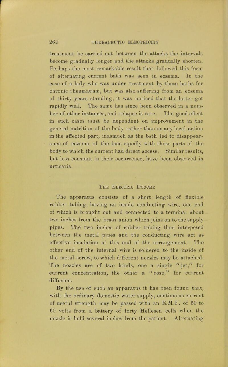 treatment be carried out between the attacks the intervals become gradually longer and the attacks gradually shorten. Perhaps the most remarkable result that followed this form of alternating current bath was seen in eczema. In the case of a lady who was under treatment by these baths for chronic rheumatism, but was also suffering from an eczema of thirty years standing, it was noticed that the latter got rapidly well. The same has since been observed in a num- ber of other instances, and relapse is rare. The good effect in such cases must be dependent on improvement in the general nutrition of the body rather than on any local action in the affected part, inasmuch as the bath led to disappear- ance of eczema of the face equally with those parts of the body to which the current had direct access. Similar results, but less constant in their occurrence, have been observed in urticaria. The Electric Dodche The apparatus consists of a short length of flexible rubber tubing, having an inside conducting wire, one end of which is brought out and connected to a terminal about two inches from the brass union which joins on to the supply pipes. The two inches of rubber tubing thus interposed between the metal pipes and the conducting wire act as effective insulation at this end of the arrangement. The other end of the internal wire is soldered to the inside of the metal screw, to which different nozzles may be attached. The nozzles are of two kinds, one a single  jet,'' for current concentration, the other a  rose, for current diffusion. By the use of such an apparatus it has been found that, with the ordinary domestic water supply, continuous current of useful strength may be passed with an E.M.F. of 50 to 60 volts from a battery of forty Hellesen cells when the nozzle is held several inches from the patient. Alternating