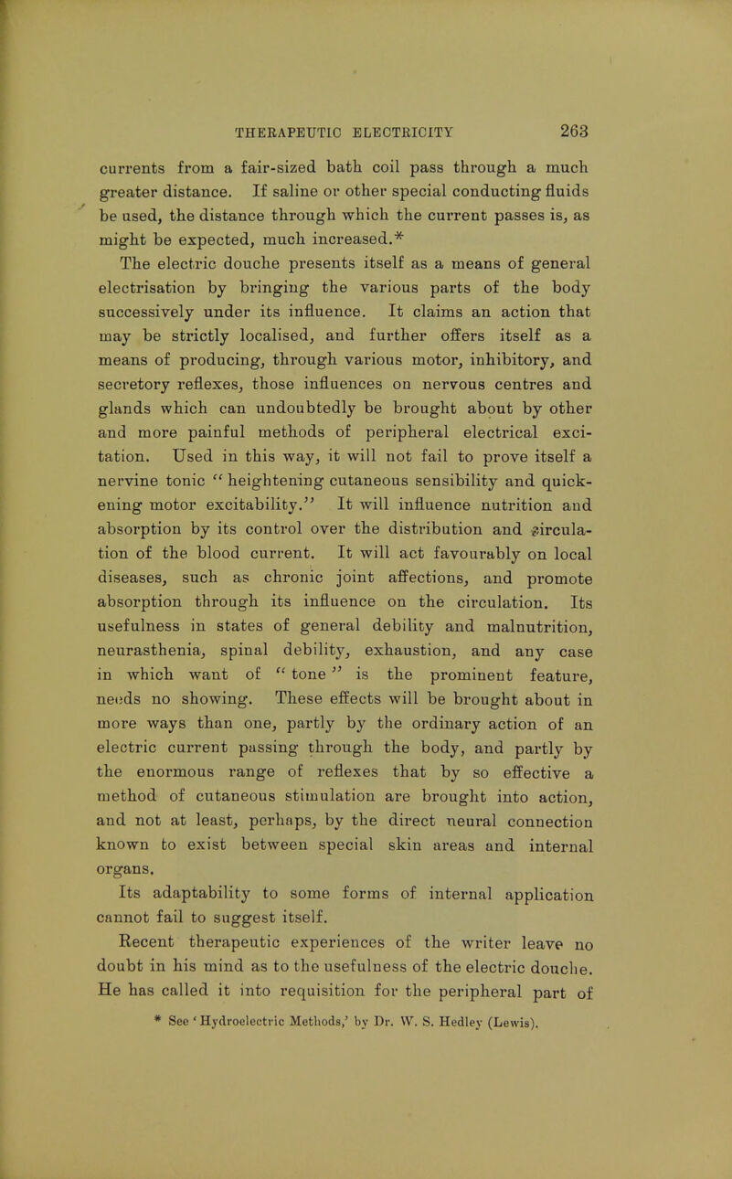 currents from a fair-sized bath coil pass through a much greater distance. If saline or other special conducting fluids be used, the distance through which the current passes is, as might be expected, much increased.* The electric douche pi-esents itself as a means of general electrisation by bringing the various parts of the body successively under its influence. It claims an action that may be strictly localised, and further offers itself as a means of producing, through various motor, inhibitory, and secretory reflexes, those influences on nervous centres and glands which can undoubtedly be brought about by other and more painful methods of periphei*al electrical exci- tation. Used in this way, it will not fail to prove itself a nervine tonic  heightening cutaneous sensibility and quick- ening motor excitability. It will influence nutrition and absorption by its control over the distribution and circula- tion of the blood current. It will act favourably on local diseases, such as chronic joint affections, and promote absorption through its influence on the circulation. Its usefulness in states of general debility and malnutrition, neurasthenia, spinal debility, exhaustion, and any case in which want of tone  is the prominent feature, ne<}ds no showing. These effects will be brought about in more ways than one, partly by the ordinary action of an electric current passing through the body, and partly by the enormous range of reflexes that by so effective a method of cutaneous stimulation are brought into action, and not at least, perhaps, by the direct neural connection known to exist between special skin ai-eas and internal organs. Its adaptability to some forms of internal application cannot fail to suggest itself. Recent therapeutic experiences of the writer leave no doubt in his mind as to the usefulness of the electric douche. He has called it into requisition for the peripheral part of * Sec ' Hydroelectric Methods,' by Dr. VV. S. Hedley (Lewis).