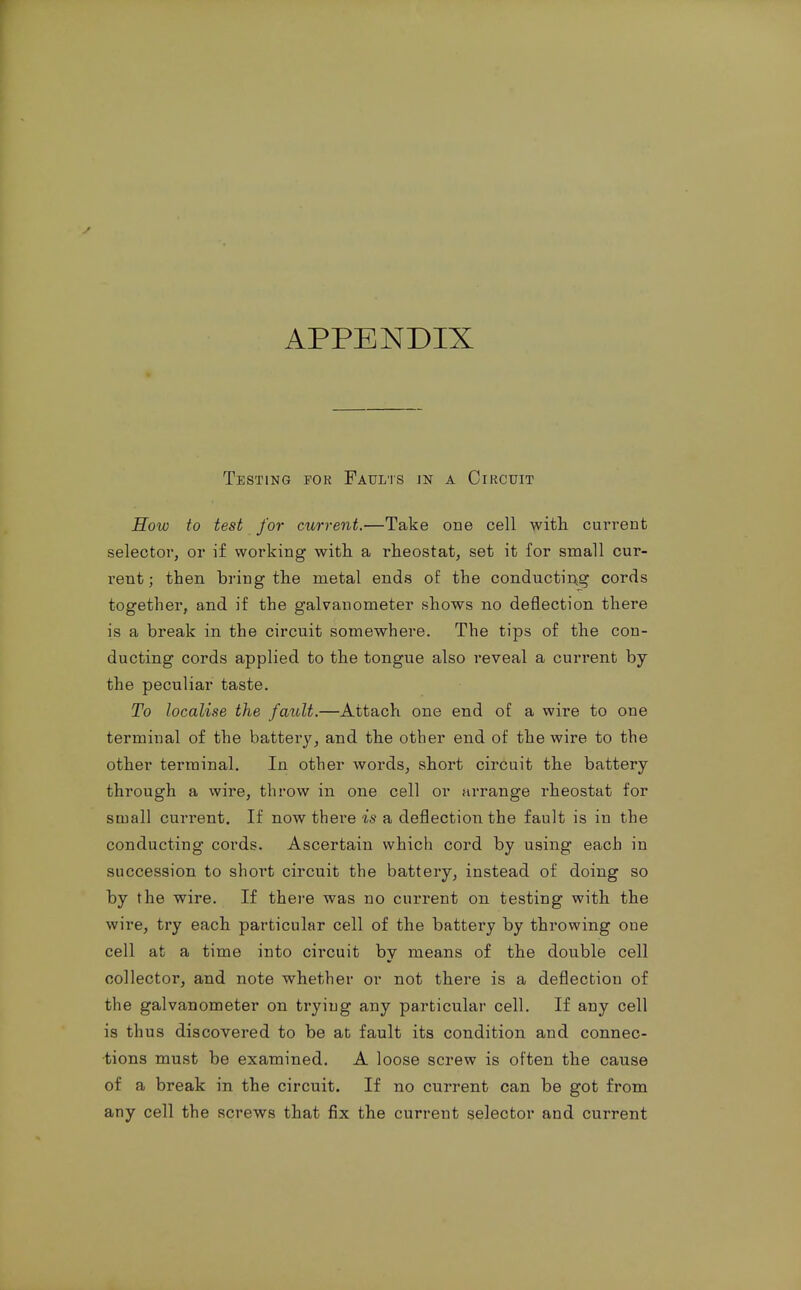 APPENDIX Testing for Faults in a Circuit How to test for current.—Take one cell witli current selector, or if working with a rheostat, set it for small cur- rent ; then bring the metal ends of the conductiAg cords together, and if the galvanometer shows no deflection there is a break in the circuit somewhere. The tips of the con- ducting cords applied to the tongue also reveal a current by the peculiar taste. To localise the fault.—Attach one end of a wire to one terminal of the battery, and the other end of the wire to the other terminal. In other words, short circuit the battery- through a wire, throw in one cell or arrange rheostat for small current. If now there is a deflection the fault is in the conducting cords. Ascertain which cord by using each in succession to short circuit the battery, instead of doing so by the wire. If there was no current on testing with the wire, try each particular cell of the battery by throwing one cell at a time into circuit by means of the double cell collector, and note whether or not there is a deflection of the galvanometer on trying any particular cell. If any cell is thus discovered to be at fault its condition and connec- tions must be examined. A loose screw is often the cause of a break in the circuit. If no current can be got from any cell the screws that fix the current selector and current
