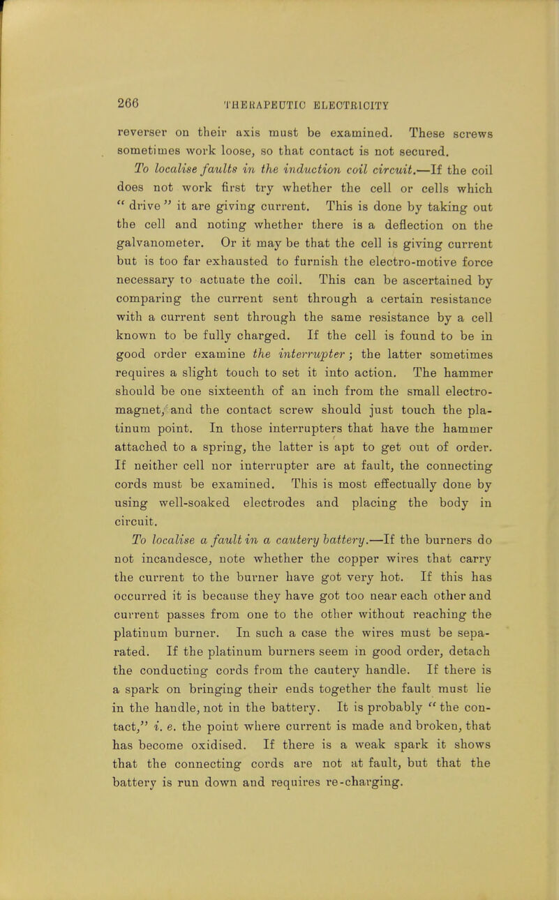 reverser on their axis must be examined. These screws sometimes work loose, so that contact is not secured. To localise faults in the induction coil circuit,—If the coil does not work first try whether the cell or cells which  drive  it are giving current. This is done by taking out the cell and noting whether there is a deflection on the galvanometer. Or it may be that the cell is giving current but is too far exhausted to furnish the electro-motive force necessary to actuate the coil. This can be ascertained by comparing the current sent through a certain resistance with a current sent through the same resistance by a cell known to be fully charged. If the cell is found to be in good order examine the interrupter; the latter sometimes requires a slight touch to set it into action. The hammer should be one sixteenth of an inch from the small electro- magnet/and the contact screw should just touch the pla- tinum point. In those interrupters that have the hammer attached to a spring, the latter is apt to get out of order. If neither cell nor interrupter are at fault, the connecting cords must be examined. This is most effectually done by using well-soaked electrodes and placing the body in circuit. To localise a fault in a cautery hattery.—If the burners do not incandesce, note whether the copper wires that carry the current to the burner have got very hot. If this has occurred it is because they have got too near each other and current passes from one to the other without reaching the platinum burner. In such a case the wires must be sepa- rated. If the platinum burners seem in good order, detach the conductiue- cords from the cauterv handle. If there is a spark on bringing their ends together the fault must lie in the handle, not in the battery. It is px'obably the con- tact,^' i. e. the point where current is made and broken, that has become oxidised. If there is a weak spark it shows that the connecting cords are not at fault, but that the battery is run down and requires re-charging.